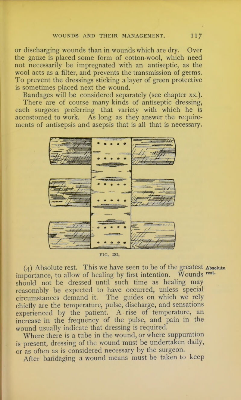 or discharging wounds than in wounds which are dry. Over the gauze is placed some form of cotton-wool, which need not necessarily be impregnated with an antiseptic, as the wool acts as a filter, and prevents the transmission of germs. To prevent the dressings sticking a layer of green protective is sometimes placed next the wound. Bandages will be considered separately (see chapter xx.). There are of course many kinds of antiseptic dressing, each surgeon preferring that variety with which he is accustomed to work. As long as they answer the require- ments of antisepsis and asepsis that is all that is necessary. FIG. 20. (4) Absolute rest. This we have seen to be of the greatest Absolute importance, to allow of healing by first intention. Wounds rest- should not be dressed until such time as healing may reasonably be expected to have occurred, unless special circumstances demand it. The guides on which we rely chiefly are the temperature, pulse, discharge, and sensations experienced by the patient. A rise of temperature, an increase in the frequency of the pulse, and pain in the wound usually indicate that dressing is required. Where there is a tube in the wound, or where suppuration is present, dressing of the wound must be undertaken daily, or as often as is considered necessary by the surgeon. After bandaging a wound means must be taken to keep