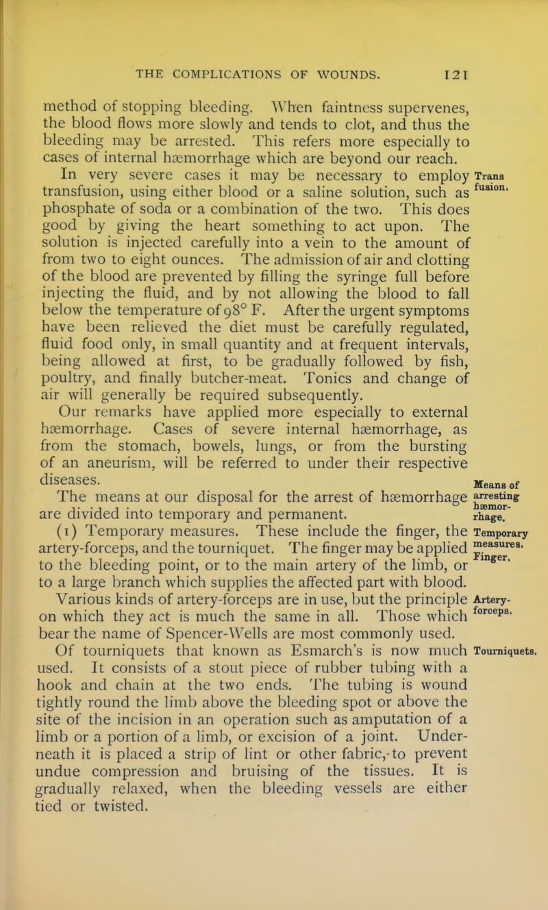method of stopping bleeding. When faintness supervenes, the blood flows more slowly and tends to clot, and thus the bleeding may be arrested. This refers more especially to cases of internal haemorrhage which are beyond our reach. In very severe cases it may be necessary to employ Trans transfusion, using either blood or a saline solution, such as fuslon, phosphate of soda or a combination of the two. This does good by giving the heart something to act upon. The solution is injected carefully into a vein to the amount of from two to eight ounces. The admission of air and clotting of the blood are prevented by filling the syringe full before injecting the fluid, and by not allowing the blood to fall below the temperature of 980 F. After the urgent symptoms have been relieved the diet must be carefully regulated, fluid food only, in small quantity and at frequent intervals, being allowed at first, to be gradually followed by fish, poultry, and finally butcher-meat. Tonics and change of air will generally be required subsequently. Our remarks have applied more especially to external haemorrhage. Cases of severe internal haemorrhage, as from the stomach, bowels, lungs, or from the bursting of an aneurism, will be referred to under their respective diseases. Mean8of The means at our disposal for the arrest of haemorrhage ^^ng are divided into temporary and permanent. rhage* (1) Temporary measures. These include the finger, the Temporary artery-forceps, and the tourniquet. The finger may be applied measures- to the bleeding point, or to the main artery of the limb, or U18er to a large branch which supplies the affected part with blood. Various kinds of artery-forceps are in use, but the principle Artery- on which they act is much the same in all. Those which forcei)S- bear the name of Spencer-Wells are most commonly used. Of tourniquets that known as Esmarch's is now much Tourniquets, used. It consists of a stout piece of rubber tubing with a hook and chain at the two ends. The tubing is wound tightly round the limb above the bleeding spot or above the site of the incision in an operation such as amputation of a limb or a portion of a limb, or excision of a joint. Under- neath it is placed a strip of lint or other fabric,-to prevent undue compression and bruising of the tissues. It is gradually relaxed, when the bleeding vessels are either tied or twisted.