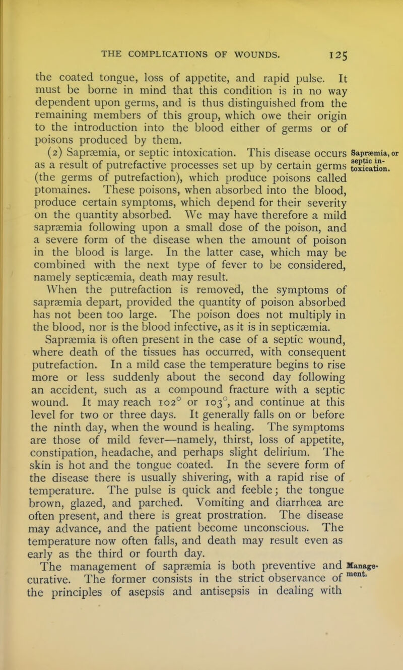 the coated tongue, loss of appetite, and rapid pulse. It must be borne in mind that this condition is in no way dependent upon germs, and is thus distinguished from the remaining members of this group, which owe their origin to the introduction into the blood either of germs or of poisons produced by them. (2) Saproemia, or septic intoxication. This disease occurs Sapnemia,or as a result of putrefactive processes set up by certain germs toxloation. (the germs of putrefaction), which produce poisons called ptomaines. These poisons, when absorbed into the blood, produce certain symptoms, which depend for their severity on the quantity absorbed. We may have therefore a mild sapraemia following upon a small dose of the poison, and a severe form of the disease when the amount of poison in the blood is large. In the latter case, which may be combined with the next type of fever to be considered, namely septicaemia, death may result. When the putrefaction is removed, the symptoms of sapraemia depart, provided the quantity of poison absorbed has not been too large. The poison does not multiply in the blood, nor is the blood infective, as it is in septicaemia. Sapraemia is often present in the case of a septic wound, where death of the tissues has occurred, with consequent putrefaction. In a mild case the temperature begins to rise more or less suddenly about the second day following an accident, such as a compound fracture with a septic wound. It may reach 1020 or 1030, and continue at this level for two or three days. It generally falls on or before the ninth day, when the wound is healing. The symptoms are those of mild fever—namely, thirst, loss of appetite, constipation, headache, and perhaps slight delirium. The skin is hot and the tongue coated. In the severe form of the disease there is usually shivering, with a rapid rise of temperature. The pulse is quick and feeble; the tongue brown, glazed, and parched. Vomiting and diarrhoea are often present, and there is great prostration. The disease may advance, and the patient become unconscious. The temperature now often falls, and death may result even as early as the third or fourth day. The management of saprasmia is both preventive and Manage- curative. The former consists in the strict observance of ment' the principles of asepsis and antisepsis in dealing with