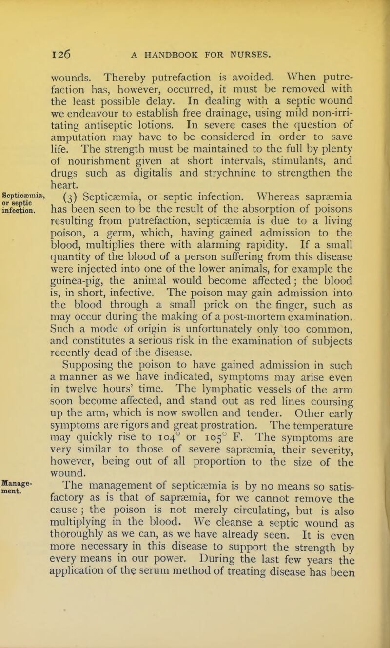 wounds. Thereby putrefaction is avoided. When putre- faction has, however, occurred, it must be removed with the least possible delay. In dealing with a septic wound we endeavour to establish free drainage, using mild non-irri- tating antiseptic lotions. In severe cases the question of amputation may have to be considered in order to save life. The strength must be maintained to the full by plenty of nourishment given at short intervals, stimulants, and drugs such as digitalis and strychnine to strengthen the heart. Septicaemia, (3) Septicaemia, or septic infection. Whereas saprsemia infection, has been seen to be the result of the absorption of poisons resulting from putrefaction, septicaemia is due to a living poison, a germ, which, having gained admission to the blood, multiplies there with alarming rapidity. If a small quantity of the blood of a person suffering from this disease were injected into one of the lower animals, for example the guinea-pig, the animal would become affected; the blood is, in short, infective. The poison may gain admission into the blood through a small prick on the finger, such as may occur during the making of a post-mortem examination. Such a mode of origin is unfortunately only too common, and constitutes a serious risk in the examination of subjects recently dead of the disease. Supposing the poison to have gained admission in such a manner as we have indicated, symptoms may arise even in twelve hours' time. The lymphatic vessels of the arm soon become affected, and stand out as red lines coursing up the arm, which is now swollen and tender. Other early symptoms are rigors and great prostration. The temperature may quickly rise to 1040 or 1050 F. The symptoms are very similar to those of severe saprremia, their severity, however, being out of all proportion to the size of the wound. metage The management °f septicaemia is by no means so satis- factory as is that of saprsemia, for we cannot remove the cause ; the poison is not merely circulating, but is also multiplying in the blood. We cleanse a septic wound as thoroughly as we can, as we have already seen. It is even more necessary in this disease to support the strength by every means in our power. During the last few years the application of the serum method of treating disease has been