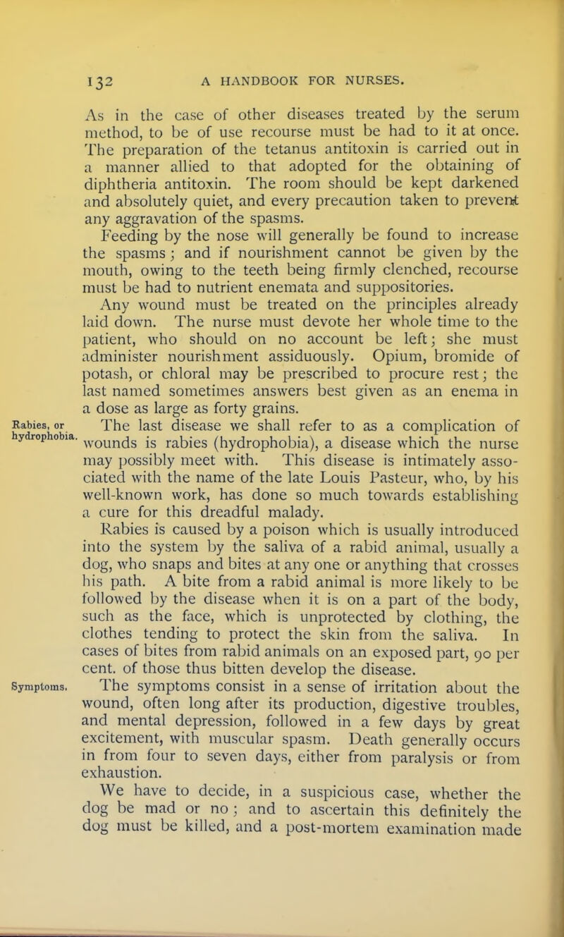 As in the case of other diseases treated by the serum method, to be of use recourse must be had to it at once. The preparation of the tetanus antitoxin is carried out in a manner allied to that adopted for the obtaining of diphtheria antitoxin. The room should be kept darkened and absolutely quiet, and every precaution taken to prevent any aggravation of the spasms. Feeding by the nose will generally be found to increase the spasms; and if nourishment cannot be given by the mouth, owing to the teeth being firmly clenched, recourse must be had to nutrient enemata and suppositories. Any wound must be treated on the principles already laid down. The nurse must devote her whole time to the patient, who should on no account be left; she must administer nourishment assiduously. Opium, bromide of potash, or chloral may be prescribed to procure rest; the last named sometimes answers best given as an enema in a dose as large as forty grains. Rabies, or The last disease we shall refer to as a complication of hydrophobia. woun(js js rabies (hydrophobia), a disease which the nurse may possibly meet with. This disease is intimately asso- ciated with the name of the late Louis Pasteur, who, by his well-known work, has done so much towards establishing a cure for this dreadful malady. Rabies is caused by a poison which is usually introduced into the system by the saliva of a rabid animal, usually a dog, who snaps and bites at any one or anything that crosses his path. A bite from a rabid animal is more likely to be followed by the disease when it is on a part of the body, such as the face, which is unprotected by clothing, the clothes tending to protect the skin from the saliva. In cases of bites from rabid animals on an exposed part, 90 per cent, of those thus bitten develop the disease. Symptoms. The symptoms consist in a sense of irritation about the wound, often long after its production, digestive troubles, and mental depression, followed in a few days by great excitement, with muscular spasm. Death generally occurs in from four to seven days, either from paralysis or from exhaustion. We have to decide, in a suspicious case, whether the dog be mad or no ; and to ascertain this definitely the dog must be killed, and a post-mortem examination made