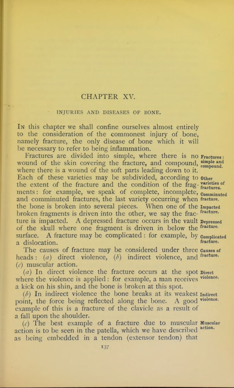 INJURIES AND DISEASES OF BONE. In this chapter we shall confine ourselves almost entirely to the consideration of the commonest injury of bone, namely fracture, the only disease of bone which it will be necessary to refer to being inflammation. Fractures are divided into simple, where there is no Fractures: wound of the skin covering the fracture, and compound, 3imPleani1 i i • i T i • compound. where there is a wound of the soft parts leading down to it. Each of these varieties may be subdivided, according to other the extent of the fracture and the condition of the frag-1*^?8 of i/> i ■ _ iracturcs. ments: for example, we speak of complete, incomplete, comminuted and comminuted fractures, the last variety occurring when fracture, the bone is broken into several pieces. When One of the Impacted broken fragments is driven into the other, we say the frac-fracture< ture is impacted. A depressed fracture occurs in the vault Depressed of the skull where one fragment is driven in below the fracture- surface. A fracture may be complicated : for example, by complicated a dislocation. fracture. The causes of fracture may be considered under three causes of heads: (a) direct violence, (/>) indirect violence, and fr*01'11'6, (r) muscular action. (a) In direct violence the fracture occurs at the spot Direct where the violence is applied : for example, a man receives V10lence' a kick on his shin, and the bone is broken at this spot. {/') In indirect violence the bone breaks at its weakest indirect point, the force being reflected along the bone. A good vlolence- example of this is a fracture of the clavicle as a result of a fall upon the shoulder. (c) The best example of a fracture due to muscular Muscular action is to be seen in the patella, which we have described actlon' as being embedded in a tendon (extensor tendon) that