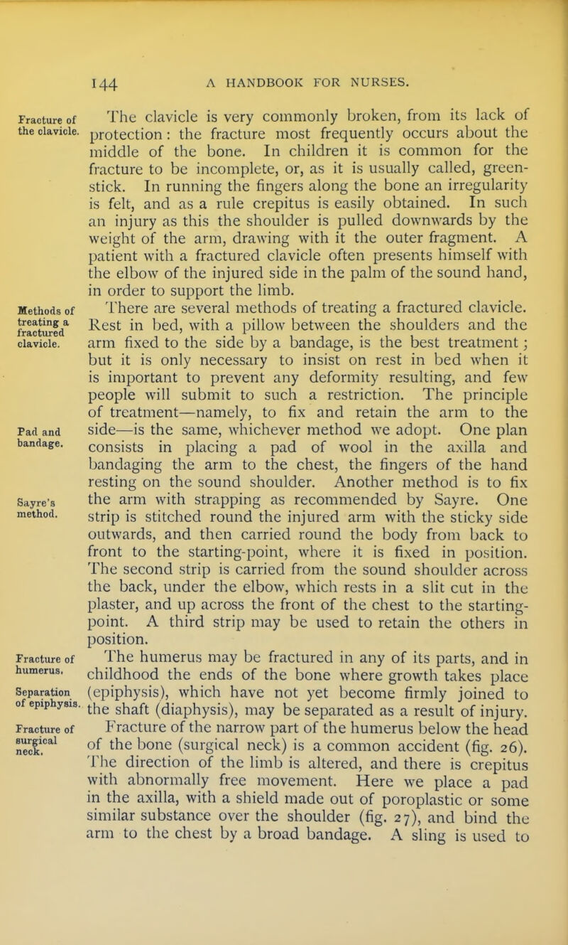 Fracture of the clavicle. Methods of treating a fractured clavicle. Pad and bandage. Sayre's method. Fracture of humerus. Separation of epiphysis. Fracture of surgical neck. The clavicle is very commonly broken, from its lack of protection: the fracture most frequently occurs about the middle of the bone. In children it is common for the fracture to be incomplete, or, as it is usually called, green- stick. In running the fingers along the bone an irregularity is felt, and as a rule crepitus is easily obtained. In such an injury as this the shoulder is pulled downwards by the weight of the arm, drawing with it the outer fragment. A patient with a fractured clavicle often presents himself with the elbow of the injured side in the palm of the sound hand, in order to support the limb. There are several methods of treating a fractured clavicle. Rest in bed, with a pillow between the shoulders and the arm fixed to the side by a bandage, is the best treatment; but it is only necessary to insist on rest in bed when it is important to prevent any deformity resulting, and few people will submit to such a restriction. The principle of treatment—namely, to fix and retain the arm to the side—is the same, whichever method we adopt. One plan consists in placing a pad of wool in the axilla and bandaging the arm to the chest, the fingers of the hand resting on the sound shoulder. Another method is to fix the arm with strapping as recommended by Sayre. One strip is stitched round the injured arm with the sticky side outwards, and then carried round the body from back to front to the starting-point, where it is fixed in position. The second strip is carried from the sound shoulder across the back, under the elbow, which rests in a slit cut in the plaster, and up across the front of the chest to the starting- point. A third strip may be used to retain the others in position. The humerus may be fractured in any of its parts, and in childhood the ends of the bone where growth takes place (epiphysis), which have not yet become firmly joined to the shaft (diaphysis), may be separated as a result of injury. Fracture of the narrow part of the humerus below the head of the bone (surgical neck) is a common accident (fig. 26). The direction of the limb is altered, and there is crepitus with abnormally free movement. Here we place a pad in the axilla, with a shield made out of poroplastic or some similar substance over the shoulder (fig. 27), and bind the arm to the chest by a broad bandage. A sling is used to