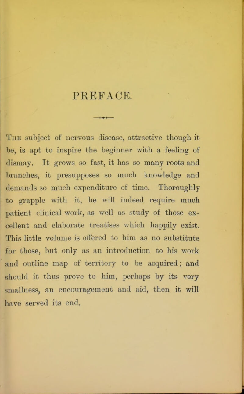 PREFACE. Tjie subject of nervous disease, attractive though it be, is apt to inspire the beginner with a feeling of dismay. It grows so fast, it has so many roots and branches, it presupposes so much knowledge and demands so much expenditure of time. Thoroughly to grapple with it, he will indeed require much patient clinical work, as well as study of those ex- cellent and elaborate treatises which happily exist. This little volume is offered to him as no substitute for those, but only as an introduction to his work and outline map of territory to be acquired; and should it thus prove to him, perhaps by its very smallness, an encouragement and aid, then it will have served its end.