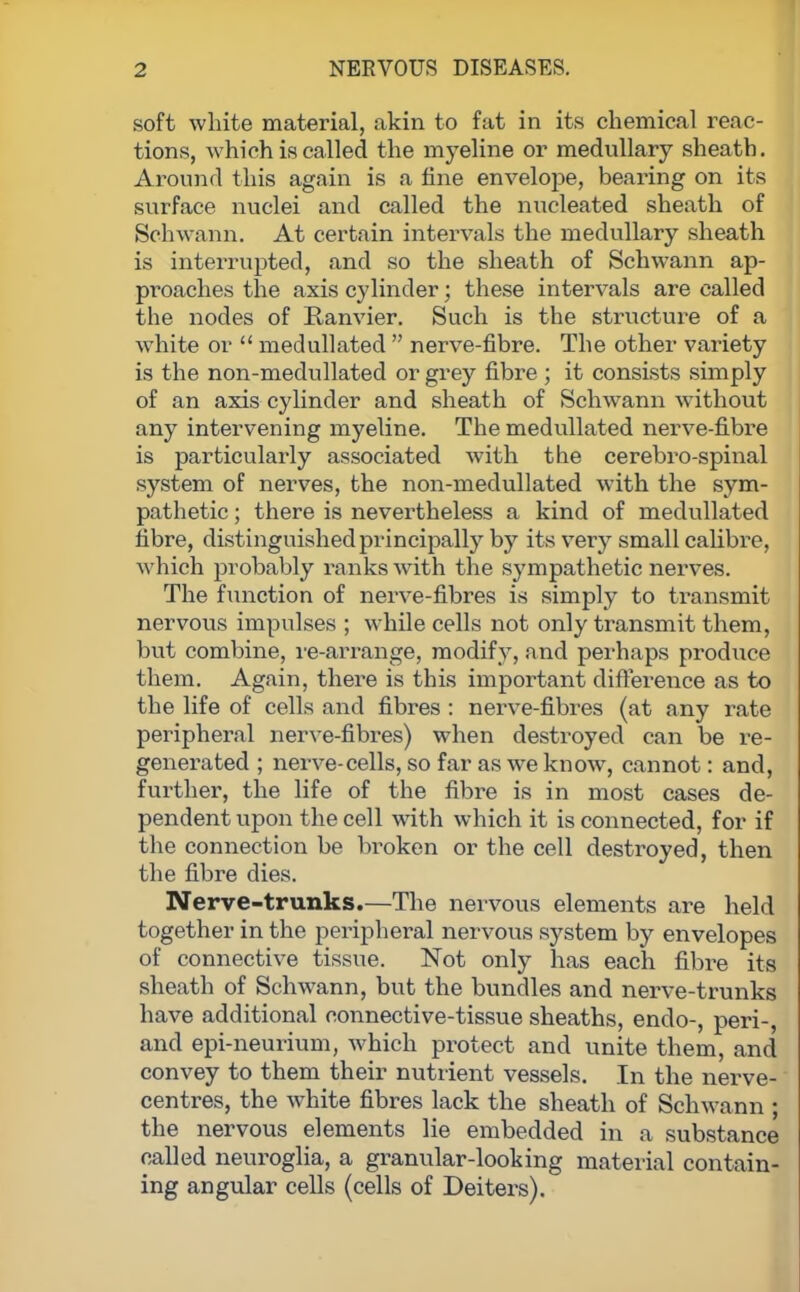 soft white material, akin to fat in its chemical reac- tions, which is called the myeline or medullary sheath. Around this again is a fine envelope, bearing on its surface nuclei and called the nucleated sheath of Schwann. At certain intervals the medullary sheath is interrupted, and so the sheath of Schwann ap- proaches the axis cylinder; these intervals are called the nodes of Ranvier. Such is the structure of a white or  medullated  nerve-fibre. The other variety is the non-medullated or grey fibre ; it consists simply of an axis cylinder and sheath of Schwann without any intervening myeline. The medullated nerve-fibre is particularly associated with the cerebro-spinal system of nerves, the non-medullated with the sym- pathetic ; there is nevertheless a kind of medullated fibre, distinguished principally by its very small calibre, Avhich probably ranks with the sympathetic nerves. The function of nerve-fibres is simply to transmit nervous impulses ; while cells not only transmit them, but combine, re-arrange, modify, and perhaps produce them. Again, there is this important difference as to the life of cells and fibres : nerve-fibres (at any rate peripheral nerve-fibres) when destroyed can be re- generated ; nerve-cells, so far as we know, cannot: and, further, the life of the fibre is in most cases de- pendent upon the cell with which it is connected, for if the connection be broken or the cell destroyed, then the fibre dies. Nerve-trunks.—The nervous elements are held together in the peripheral nervous system by envelopes of connective tissue. Not only has each fibre its sheath of Schwann, but the bundles and nerve-trunks have additional connective-tissue sheaths, endo-, peri-, and epi-neurium, which protect and unite them, and convey to them their nutrient vessels. In the nerve- centres, the white fibres lack the sheath of Schwann ; the nervous elements lie embedded in a substance called neuroglia, a granular-looking material contain- ing angular cells (cells of Deiters).