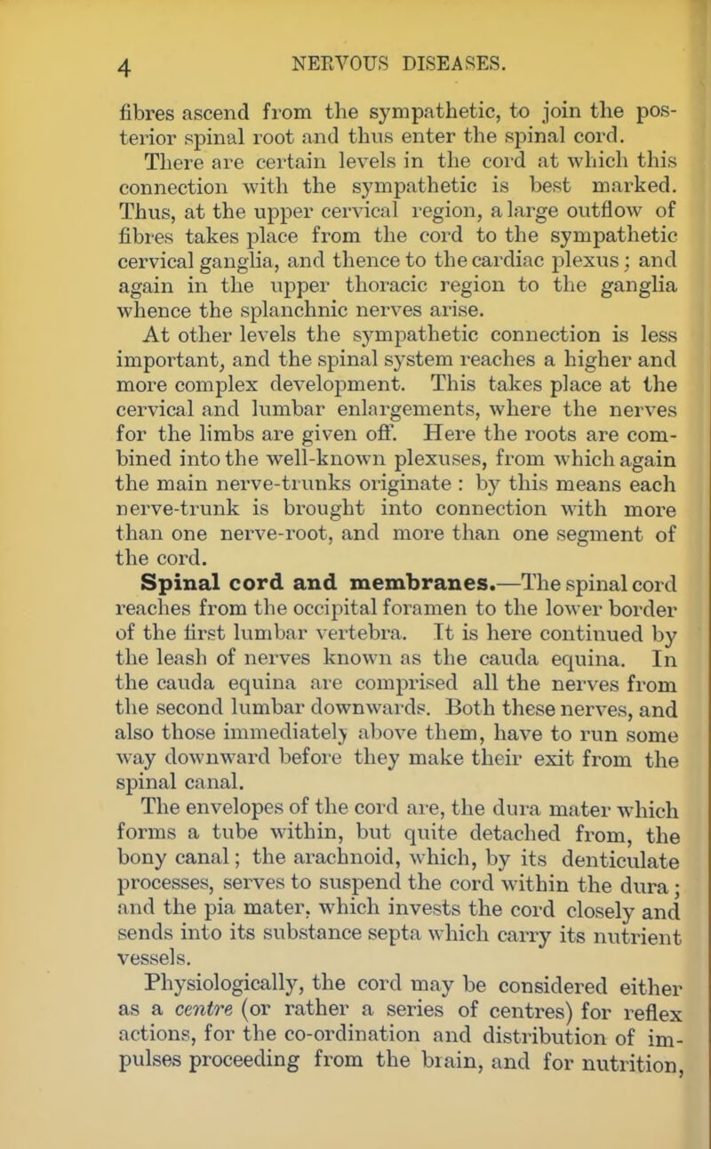 fibres ascend from the sympathetic, to join the pos- terior spinal root and thus enter the spinal cord. There are certain levels in the cord at which this connection with the sympathetic is best marked. Thus, at the upper cervical region, a large outflow of fibres takes place from the cord to the sympathetic cervical ganglia, and thence to the cardiac plexus; and again in the upper thoracic region to the ganglia whence the splanchnic nerves arise. At other levels the sympathetic connection is less important, and the spinal system reaches a higher and more complex development. This takes place at the cervical and lumbar enlargements, where the nerves for the limbs are given off. Here the roots are com- bined into the well-known plexuses, from which again the main nerve-trunks originate : by this means each nerve-trunk is brought into connection with more than one nerve-root, and more than one segment of the cord. Spinal cord and membranes.—The spinal cord reaches from the occipital foramen to the lower border of the first lumbar vertebra. It is here continued by the leash of nerves known as the cauda equina. In the cauda equina are comprised all the nerves from the second lumbar downwards. Both these nerves, and also those immediately above them, have to run some way downward before they make their exit from the spinal canal. The envelopes of the cord are, the dura mater which forms a tube within, but quite detached from, the bony canal; the arachnoid, which, by its denticulate processes, serves to suspend the cord within the dura; and the pia mater, which invests the cord closely and sends into its substance septa which carry its nutrient vessels. Physiologically, the cord may be considered either as a centre (or rather a series of centres) for reflex actions, for the co-ordination and distribution of im- pulses proceeding from the brain, and for nutrition,