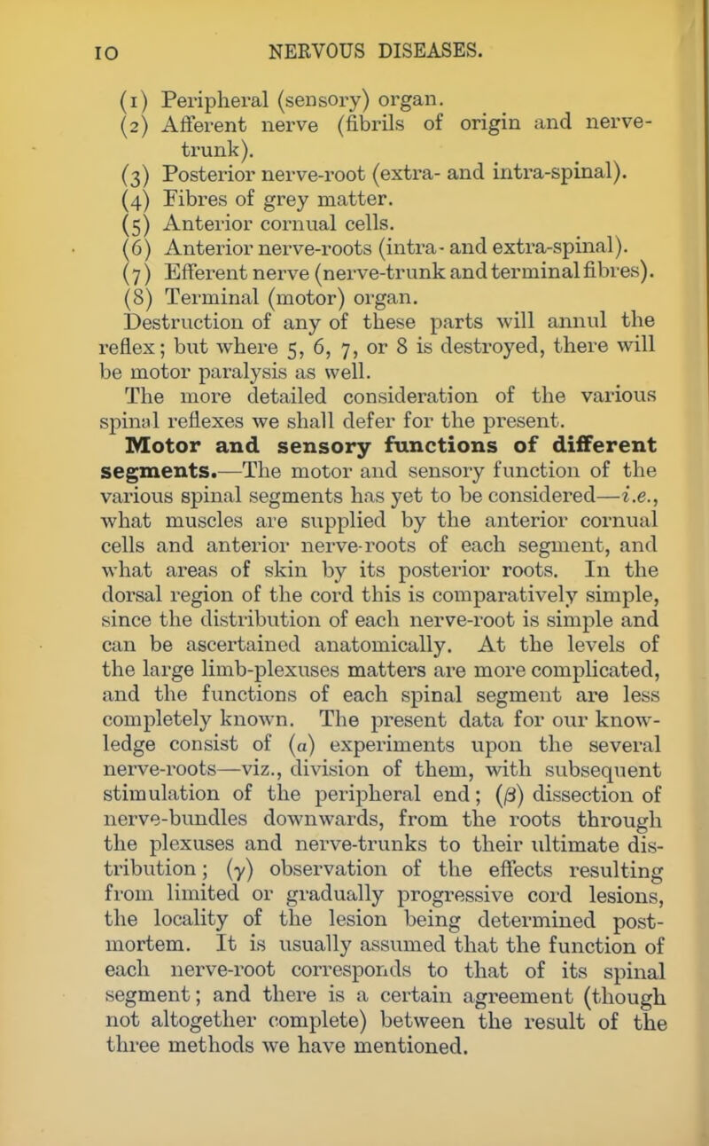(1) Peripheral (sensory) organ. (2) Afferent nerve (fibrils of origin and nerve- trunk). (3) Posterior nerve-root (extra- and intra-spinal). (4) Fibres of grey matter. (5) Anterior cornual cells. 6) Anterior nerve-roots (intra- and extra-spinal). 7) Efferent nerve (nerve-trunk and terminal fibres). (8) Terminal (motor) organ. Destruction of any of these parts will annul the reflex; but where 5, 6, 7, or 8 is destroyed, there will be motor paralysis as well. The more detailed consideration of the various spinal reflexes we shall defer for the present. Motor and sensory functions of different segments.—The motor and sensory function of the various spinal segments has yet to be considered—i.e., what muscles are supplied by the anterior cornual cells and anterior nerve-roots of each segment, and what areas of skin by its posterior roots. In the dorsal region of the cord this is comparatively simple, since the distribution of each nerve-root is simple and can be ascertained anatomically. At the levels of the large limb-plexuses matters are more complicated, and the functions of each spinal segment are less completely known. The present data for our know- ledge consist of (a) experiments upon the several nerve-roots—viz., division of them, with subsequent stimulation of the peripheral end; (0) dissection of nerve-bundles downwards, from the roots through the plexuses and nerve-trunks to their ultimate dis- tribution ; (y) observation of the effects resulting from limited or gradually progressive cord lesions, the locality of the lesion being determined post- mortem. It is usually assumed that the function of each nerve-root corresponds to that of its spinal segment; and there is a certain agreement (though not altogether complete) between the result of the three methods we have mentioned.