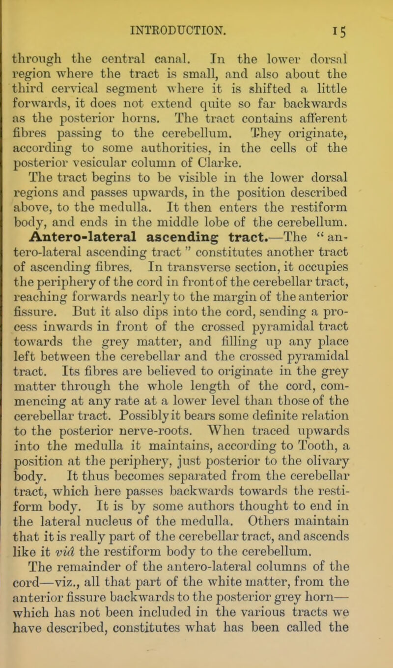 through the central canal. In the lower dorsal region where the tract is small, and also about the third cervical segment where it is shifted a little forwards, it does not extend quite so far backwards as the posterior horns. The tract contains afferent fibres passing to the cerebellum. They originate, according to some authorities, in the cells of the posterior vesicular column of Clarke. The tract begins to be visible in the lower dorsal regions and passes upwards, in the position described above, to the medulla. It then enters the restiform body, and ends in the middle lobe of the cerebellum. Antero-lateral ascending tract.—The  an- terolateral ascending tract  constitutes another tract of ascending fibres. In transverse section, it occupies the periphery of the cord in front of the cerebellar tract, reaching forwards nearly to the margin of the anterior fissure. But it also dips into the cord, sending a pro- cess inwards in front of the crossed pyramidal tract towards the grey matter, and filling up any place left between the cerebellar and the crossed pyramidal tract. Its fibres are believed to originate in the grey matter through the whole length of the cord, com- mencing at any rate at a lower level than those of the cerebellar tract. Possibly it bears some definite relation to the posterior nerve-roots. When traced upwards into the medulla it maintains, according to Tooth, a position at the periphery, just posterior to the olivary body. It thus becomes separated from the cerebellar tract, which here passes backwards towards the resti- form body. It is by some authors thought to end in the lateral nucleus of the medulla. Others maintain that it is really part of the cerebellar tract, and ascends like it vid the restiform body to the cerebellum. The remainder of the antero-lateral columns of the cord—viz., all that part of the white matter, from the anterior fissure backwards to the posterior grey horn— which has not been included in the various tracts we have described, constitutes what has been called the