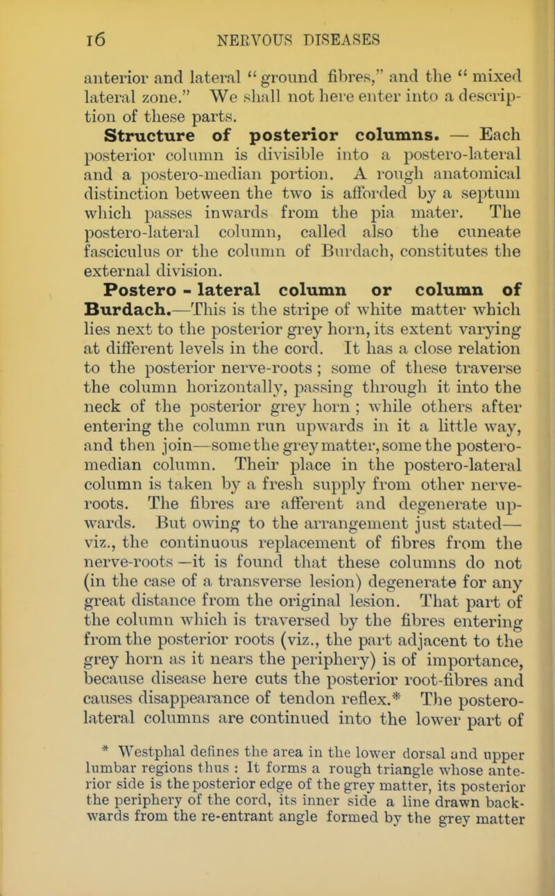 anterior and lateral  ground fibres, and the  mixed lateral zone. We shall not here enter into a descrip- tion of these parts. Structure of posterior columns. — Each posterior column is divisible into a postero-lateral and a postero-median portion. A rough anatomical distinction between the two is afforded by a septum which passes inwards from the pia mater. The postero-lateral column, called also the cuneate fasciculus or the column of Burdach, constitutes the external division. Postero - lateral column or column of Burdach.—This is the stripe of white matter which lies next to the posterior grey horn, its extent varying at different levels in the cord. It has a close relation to the posterior nerve-roots ; some of these traverse the column horizontally, passing through it into the neck of the posterior grey horn ; while others after entering the column run upwards in it a little way, and then join—some the grey matter, some the postero- median column. Their place in the postero-lateral column is taken by a fresh supply from other nerve- roots. The fibres are afferent and degenerate up- wards. But owing to the arrangement just stated— viz., the continuous replacement of fibres from the nerve-roots —it is found that these columns do not (in the case of a transverse lesion) degenerate for any great distance from the original lesion. That part of the column which is traversed by the fibres entering from the posterior roots (viz., the part adjacent to the grey horn as it nears the periphery) is of importance, because disease here cuts the posterior root-fibres and causes disappearance of tendon reflex.* The postero- lateral columns are continued into the lower part of * Westphal defines the area in the lower dorsal and upper lumbar regions thus : It forms a rough triangle whose ante- rior side is the posterior edge of the grey matter, its posterior the periphery of the cord, its inner side a line drawn back- wards from the re-entrant angle formed by the grey matter