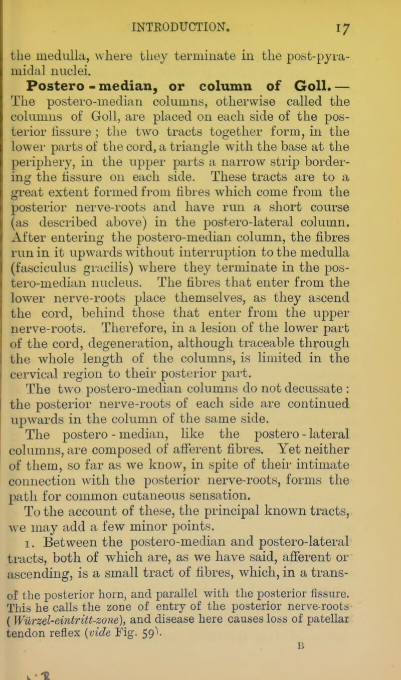 the medulla, where fchey terminate in the post-pyra- midal nuclei. Postero - median, or column of Goll. — The posteromedian columns, otherwise called the columns of Goll, are placed on each side of the pos- terior fissure ; the two tracts together form, in the lower parts of the cord, a triangle with the base at the periphery, in the upper parts a narrow strip border- ing the fissure on each side. These tracts are to a great extent formed from fibres which come from the posterior nerve-roots and have run a short course (as described above) in the postero-lateral column. After entering the postero-median column, the fibres run in it upwards without interruption to the medulla (fasciculus gracilis) where they terminate in the pos- tero-median nucleus. The fibres that enter from the lower nerve-roots place themselves, as they ascend the coid, behind those that enter from the upper nerve-roots. Therefore, in a lesion of the lower part of the cord, degeneration, although traceable through the whole length of the columns, is limited in the eervical region to their posterior part. The two postero-median columns do not decussate : the posterior nerve-roots of each side are continued upwards in the column of the same side. The postero - median, like the postero - lateral columns, are composed of afferent fibres. Yet neither of them, so far as we know, in spite of their intimate connection with the posterior nerve-roots, forms the path for common cutaneous sensation. To the account of these, the principal known tracts, pre may add a few minor points. i. Between the postero-median and postero-lateral tracts, both of which are, as we have said, afferent or ascending, is a small tract of fibres, which, in a trans- of the posterior horn, and parallel with the posterior fissure. This he calls the zone of entry of the posterior nerve-roots ( Wiirzel-cdntritt-zone), and disease here causes loss of patellar tendon reflex (vide Fig. 59A n