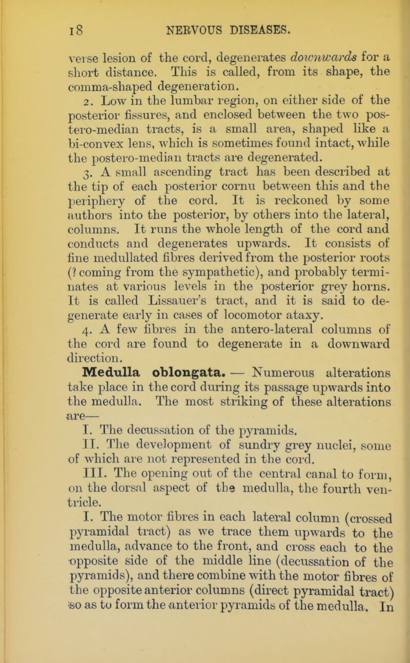 verse lesion of the cord, degenerates downwards for a short distance. This is called, from its shape, the comma-shaped degeneration. 2. Low in the lumbar region, on either side of the posterior fissures, and enclosed between the two pos- tero-median tracts, is a small area, shaped like a bi-convex lens, which is sometimes found intact, while the postero-median tracts are degenerated. 3. A small ascending tract has been described at the tip of each posterior cornu between this and the periphery of the cord. It is reckoned by some authors into the posterior, by others into the lateral, columns. It runs the whole length of the cord and conducts and degenerates upwards. It consists of fine medullated fibres derived from the posterior roots (? coming from the sympathetic), and probably termi- nates at various levels in the posterior grey horns. It is called Lissauer's tract, and it is said to de- generate early in cases of locomotor ataxy. 4. A few fibres in the antero-lateral columns of the cord are found to degenerate in a downward direction. Medulla oblongata. — Numerous alterations take place in the cord during its passage upwards into the medulla. The most striking of these alterations are— I. The decussation of the pyramids. II. The development of sundry grey nuclei, some of which are not represented in the cord. III. The opening out of the central canal to form, on the dorsal aspect of the medulla, the fourth ven- tricle. I. The motor fibres in each lateral column (crossed pyramidal tract) as we trace them upwards to the medulla, advance to the front, and cross each to the opposite side of the middle line (decussation of the pyramids), and there combine with the motor fibres of the opposite anterior columns (direct pyramidal tract) so as to form the anterior pyramids of the medulla. In