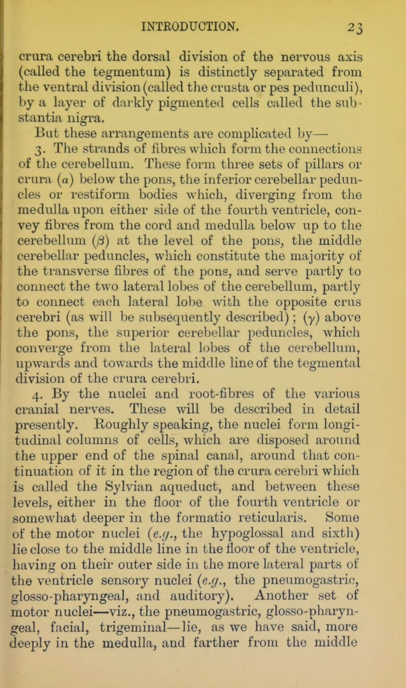 crura cerebri the dorsal division of the nervous axis (called the tegmentum) is distinctly separated from the ventral division (called the crusta or pes pedunculi), by a layer of darkly pigmented cells called the sub- stantia nigra. But these arrangements are complicated by— 3. The strands of fibres which form the connections of the cerebellum. These form three sets of pillars or crura (a) below the pons, the inferior cerebellar pedun- cles or restiform bodies which, diverging from the medulla upon either side of the fourth ventricle, con- vey fibres from the cord and medulla below up to the cerebellum (/3) at the level of the pons, the middle cerebellar peduncles, which constitute the majority of the transverse fibres of the pons, and serve partly to connect the two lateral lobes of the cerebellum, partly to connect each lateral lobe with the opposite crus cerebri (as will be subsequently described); (y) above the pons, the superior cerebellar peduncles, which converge from the lateral lobes of the cerebellum, upwards and towards the middle line of the tegmental division of the crura cerebri. 4. By the nuclei and root-fibres of the various cranial nerves. These will be described in detail presently. Roughly speaking, the nuclei form longi- tudinal columns of cells, which are disposed around the upper end of the spinal canal, around that con- tinuation of it in the region of the crura cerebri which is called the Sylvian aqueduct, and between these levels, either in the floor of the fourth ventricle or somewhat deeper in the formatio reticularis. Some of the motor nuclei (e.g., the hypoglossal and sixth) lie close to the middle line in the floor of the ventricle, having on their outer side in the more lateral parts of the ventricle sensory nuclei (e.g., the pneumogastric, glossopharyngeal, and auditory). Another set of motor nuclei—viz., the pneumogastric, glosso-pharyn- geal, facial, trigeminal—lie, as we have said, more deeply in the medulla, and farther from the middle