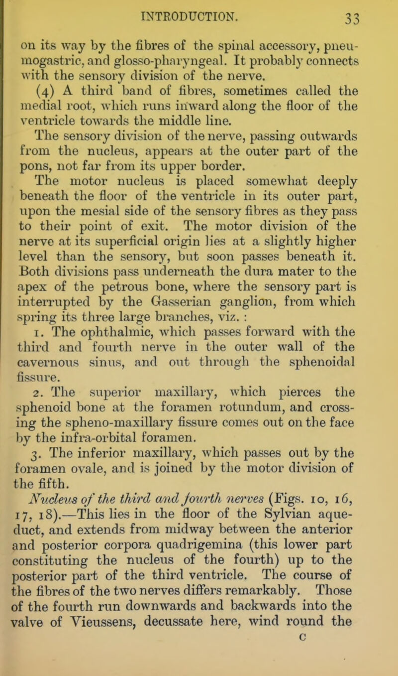 on its way by the fibres of the spinal accessoiy, pneu- mogastric, and glossopharyngeal. It probably connects with the sensory division of the nerve. (4) A third band of fibres, sometimes called the medial root, which runs inward along the floor of the ventoicle towards the middle line. The sensory division of the nerve, passing outwards from the nucleus, appears at the outer part of the pons, not far from its upper border. The motor nucleus is placed somewhat deeply beneath the floor of the ventricle in its outer part, upon the mesial side of the sensory fibres as they pass to their point of exit. The motor division of the nerve at its superficial origin lies at a slightly higher level than the sensory, but soon passes beneath it. Both divisions pass underneath the dura mater to the apex of the petrous bone, where the sensory part is interrupted by the Gasserian ganglion, from which spring its three large branches, viz. : 1. The ophthalmic, which passes forward with the third and fourth nerve in the outer wall of the cavernous sinus, and out through the sphenoidal fissure. 2. The superior maxillary, which pierces the sphenoid bone at the foramen rotundum, and cross- ing the spheno-maxillary fissure comes out on the far e by the infra-orbital foramen. 3. The inferior maxillary, which passes out by the foramen ovale, and is joined by the motor division of the fifth. Nucleus of the third and fourth nerves (Figs. 10, 16, 17, 18).—This lies in the floor of the Sylvian aque- duct, and extends from midway between the anterior and posterior corpora quadrigemina (this lower part constituting the nucleus of the fourth) up to the posterior part of the third ventricle. The course of the fibres of the two nerves differs remarkably. Those of the fourth run downwards and backwards into the valve of Vieussens, decussate here, wind round the c