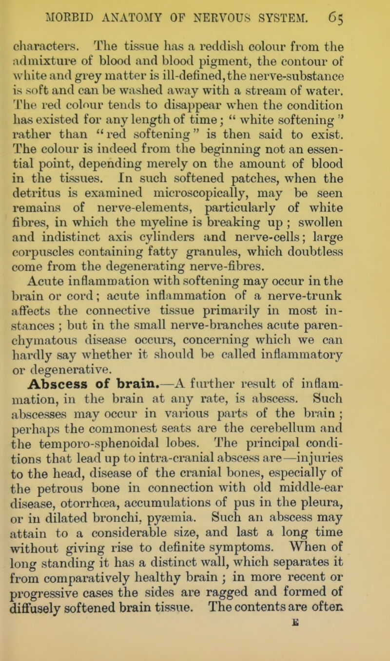 characters. The tissue has a reddish colour from the admixture of blood and blood pigment, the contour of white and grey matter is ill-defined,the nerve-substance is soft and can be washed away with a stream of water. The ied colour tends to disappear when the condition has existed for any length of time;  white softening  rather than  red softening is then said to exist. The colour is indeed from the beginning not an essen- tial point, depending merely on the amount of blood in the tissues. In such softened patches, when the detritus is examined microscopically, may be seen remains of nerve-elements, particularly of white fibres, in which the myeline is breaking up ; swollen and indistinct axis cylinders and nerve-cells; large corpuscles containing fatty granules, which doubtless come from the degenerating nerve-fibres. Acute inflammation with softening may occur in the brain or cord; acute inflammation of a nerve-trunk affects the connective tissue primarily in most in- stances ; but in the small nerve-branches acute paren- chymatous disease occurs, concerning which we can hardly say whether it should be called inflammatory or degenerative. Abscess of brain.—A further result of inflam- mation, in the brain at any rate, is abscess. Such abscesses may occur in various parts of the brain ; perhaps the commonest seats are the cerebellum and the temporo-sphenoidal lobes. The principal condi- tions that lead up to intra-cranial abscess are—injuries to the head, disease of the cranial bones, especially of the petrous bone in connection with old middle-ear disease, otorrhoea, accumulations of pus in the pleura, or in dilated bronchi, pysemia. Such an abscess may attain to a considerable size, and last a long time without giving rise to definite symptoms. When of long standing it has a distinct wall, which separates it from comparatively healthy brain ; in more recent or progressive cases the sides are ragged and formed of diffusely softened brain tissue. The contents are often B