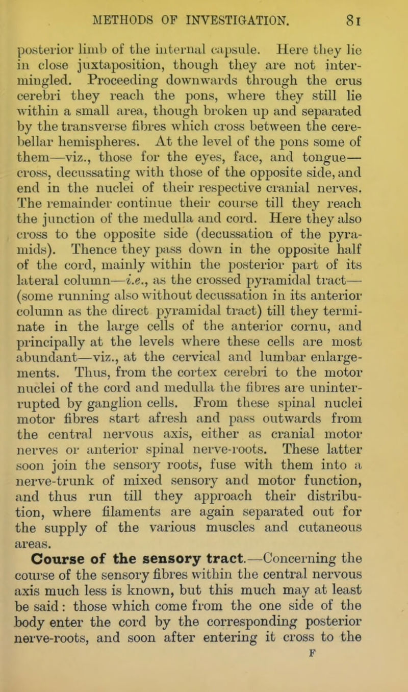 posterior limb of the internal capsule. Here they lie in close juxtaposition, though they are not inter- mingled. Proceeding downwards through the crus cerebri they reach the pons, where they still lie within a small area, though broken up and separated by the transverse fibres which cross between the cere- bellar hemispheres. At the level of the pons some of them—viz., those for the eyes, face, and tongue— cross, decussating with those of the opposite side, and end in the nuclei of their respective cranial nerves. The remainder continue their course till they reach the junction of the medulla and cord. Here they also cross to the opposite side (decussation of the pyra- mids). Thence they pass down in the opposite half of the cord, mainly within the posterior part of its lateral column—i.e., as the crossed pyramidal tract— (some running also without decussation in its anterior column as the direct pyramidal tract) till they termi- nate in the large cells of the anterior cornu, and principally at the levels where these cells are most abundant—viz., at the cervical and lumbar enlarge- ments. Thus, from the cortex cerebri to the motor nuclei of the cord and medulla the fibres are uninter- rupted by ganglion cells. From these spinal nuclei motor fibres start afresh and pass outwards from the central nervous axis, either as cranial motor nerves or anterior spinal nerve-roots. These latter soon join the sensory roots, fuse with them into a nerve-trunk of mixed sensory and motor function, and thus run till they approach their distribu- tion, where filaments are again separated out for the supply of the various muscles and cutaneous areas. Course of the sensory tract.—Concerning the course of the sensory fibres within the central nervous axis much less is known, but this much may at least be said: those which come from the one side of the body enter the cord by the corresponding posterior nerve-roots, and soon after entering it cross to the F