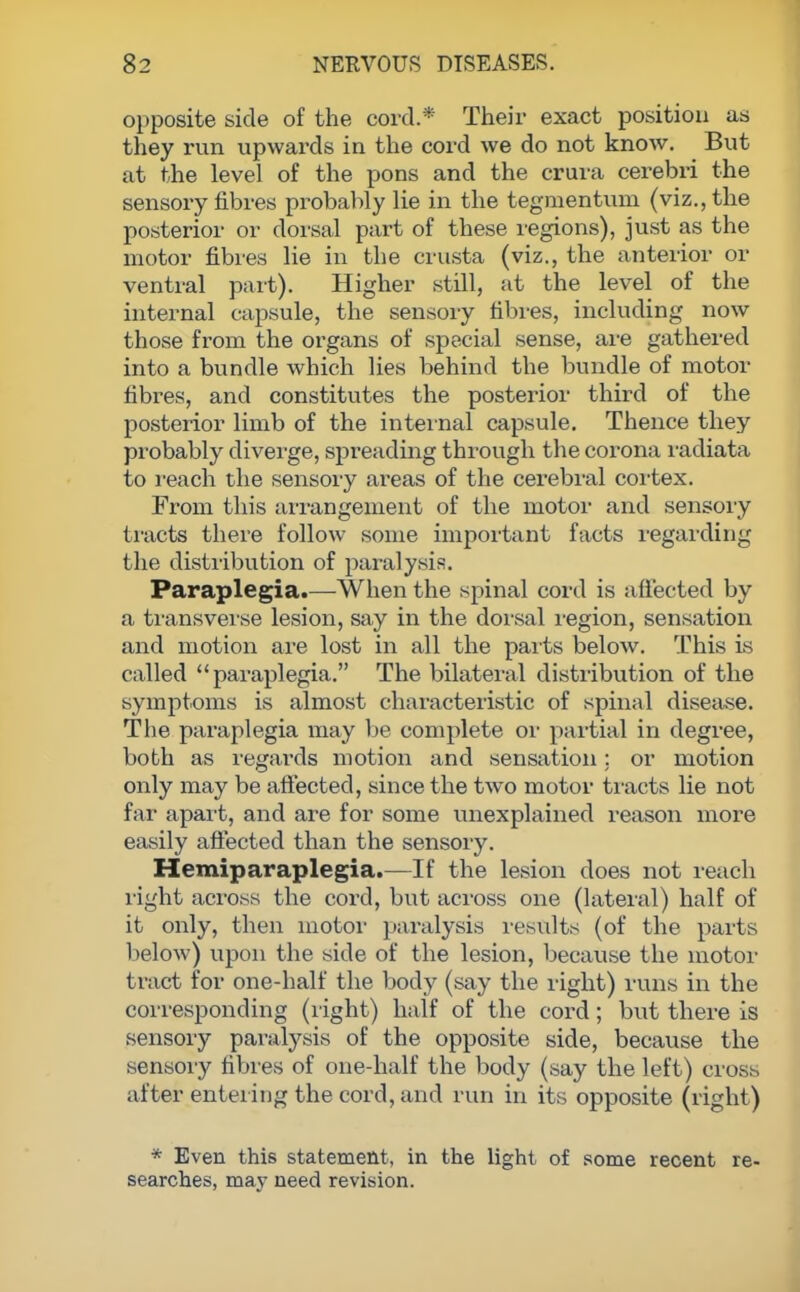 opposite side of the cord.* Their exact position as they run upwards in the cord we do not know. But at the level of the pons and the crura cerebri the sensory fibres probably lie in the tegmentum (viz., the posterior or dorsal part of these regions), just as the motor fibres lie in the crusta (viz., the anterior or ventral part). Higher still, at the level of the internal capsule, the sensory fibres, including now those from the organs of special sense, are gathered into a bundle which lies behind the bundle of motor fibres, and constitutes the posterior third of the posterior limb of the internal capsule. Thence they probably diverge, spreading through the corona radiata to reach the sensory areas of the cerebral cortex. From this arrangement of the motor and sensory tracts there follow some important facts regarding the distribution of paralysis. Paraplegia.—-When the spinal cord is affected by a transverse lesion, say in the dorsal region, sensation and motion are lost in all the parts below. This is called paraplegia. The bilateral distribution of the symptoms is almost characteristic of spinal disease. The paraplegia may be complete or partial in degree, both as regards motion and sensation: or motion only may be affected, since the two motor tracts lie not far apart, and are for some unexplained reason more easily affected than the sensory. Hemiparaplegia.—If the lesion does not reach light across the cord, but across one (lateral) half of it only, then motor paralysis results (of the parts below) upon the side of the lesion, because the motor tract for one-half the body (say the right) runs in the corresponding (right) half of the cord; but there is sensory paralysis of the opposite side, because the sensory fibres of one-half the body (say the left) cross after entering the cord, and run in its opposite (right) * Even this statement, in the light of some recent re- searches, may need revision.