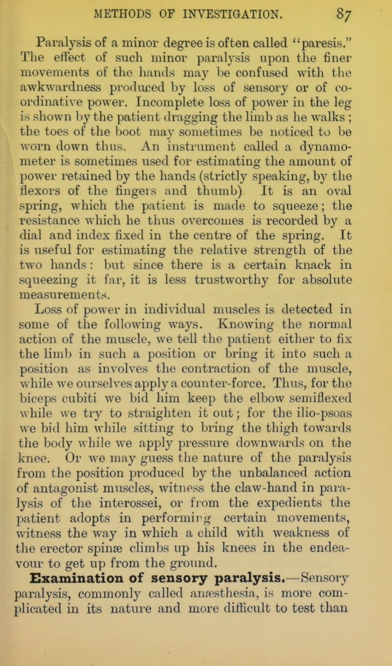 Paralysis of a minor degree is often called paresis. The effect of such minor paralysis upon the finer movements of the hands may be confused with the awkwardness produced by loss of sensory or of co- ordinative power. Incomplete loss of power in the leg is shown by the patient dragging the limb as he walks ; the toes of the boot may sometimes be noticed to be worn down thus. An instrument called a dynamo- meter is sometimes used for estimating the amount of power retained by the hands (strictly speaking, by the flexors of the fingers and thumb) It is an oval spring, which the patient is made to squeeze; the resistance which he thus overcomes is recorded by a dial and index fixed in the centre of the spring. It is useful for estimating the relative strength of the two hands : but since there is a certain knack in squeezing it far, it is less trustworthy for absolute measurements. Loss of power in individual muscles is detected in some of the following ways. Knowing the normal action of the muscle, we tell the patient either to fix the limb in such a position or bring it into such a position as involves the contraction of the muscle, while we ourselves apply a counter-foi-ce. Thus, for the biceps cubiti we bid him keep the elbow semiflexed while we try to straighten it out; for the ilio-psoas we bid him while sitting to bring the thigh towards the body while we apply pressure downwards on the knee. Or we may guess the nature of the paralysis from the position pi'oduced by the unbalanced action of antagonist muscles, witness the claw-hand in para- lysis of the interossei, or from the expedients the patient adopts in performing certain movements, witness the way in which a child with weakness of the erector spinae climbs up his knees in the endea- vour to get up from the ground. Examination of sensory paralysis.—Sensory paralysis, commonly called anaesthesia, is more com- plicated in its nature and more difficult to test than