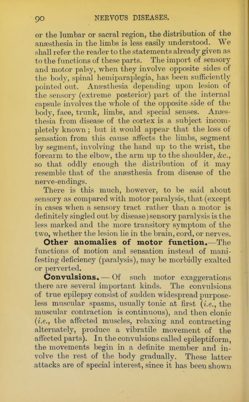 go or the lumbar or sacral region, the distribution of the anaesthesia in the limbs is less easily understood. We shall refer the reader to the statements already given as to the functions of these parts. The import of sensory and motor palsy, when they involve opposite sides of the body, spinal hemiparaplegia, has been sufficiently pointed out. Anaesthesia depending upon lesion of the sensory (extreme posterior) part of the internal capsule involves the whole of the opposite side of the body, face, trunk, limbs, and special senses. Anaes- thesia from disease of the cortex is a subject incom- pletely known; but it would appear that the loss of sensation from this cause affects the limbs, segment by segment, involving the hand up to the wrist, the forearm to the elbow, the arm up to the shoulder, &c, so that oddly enough the distribution of it may resemble that of the anaesthesia from disease of the nerve-endings. There is this much, however, to be said about sensory as compared with motor paralysis, that (except in cases when a sensory tract rather than a motor is definitely singled out by disease)sensory paralysis is the less marked and the more transitory symptom of the two, whether the lesion lie in the brain, cord, or nerves. Other anomalies of motor function.—The functions of motion and sensation instead of mani- festing deficiency (paralysis), may be morbidly exalted or perverted. Convulsions. — Of such motor exaggerations there are several important kinds. The convulsions of true epilepsy consist of sudden widespread purpose- less muscular spasms, usually tonic at first (i.e., the muscular contraction is continuous), and then clonic (i.e., the affected muscles, relaxing and contracting alternately, produce a vibratile movement of the affected parts). In the convulsions called epileptiform, the movements begin in a definite member and in- volve the rest of the body gradually. These latter attacks are of special interest, since it has been shown