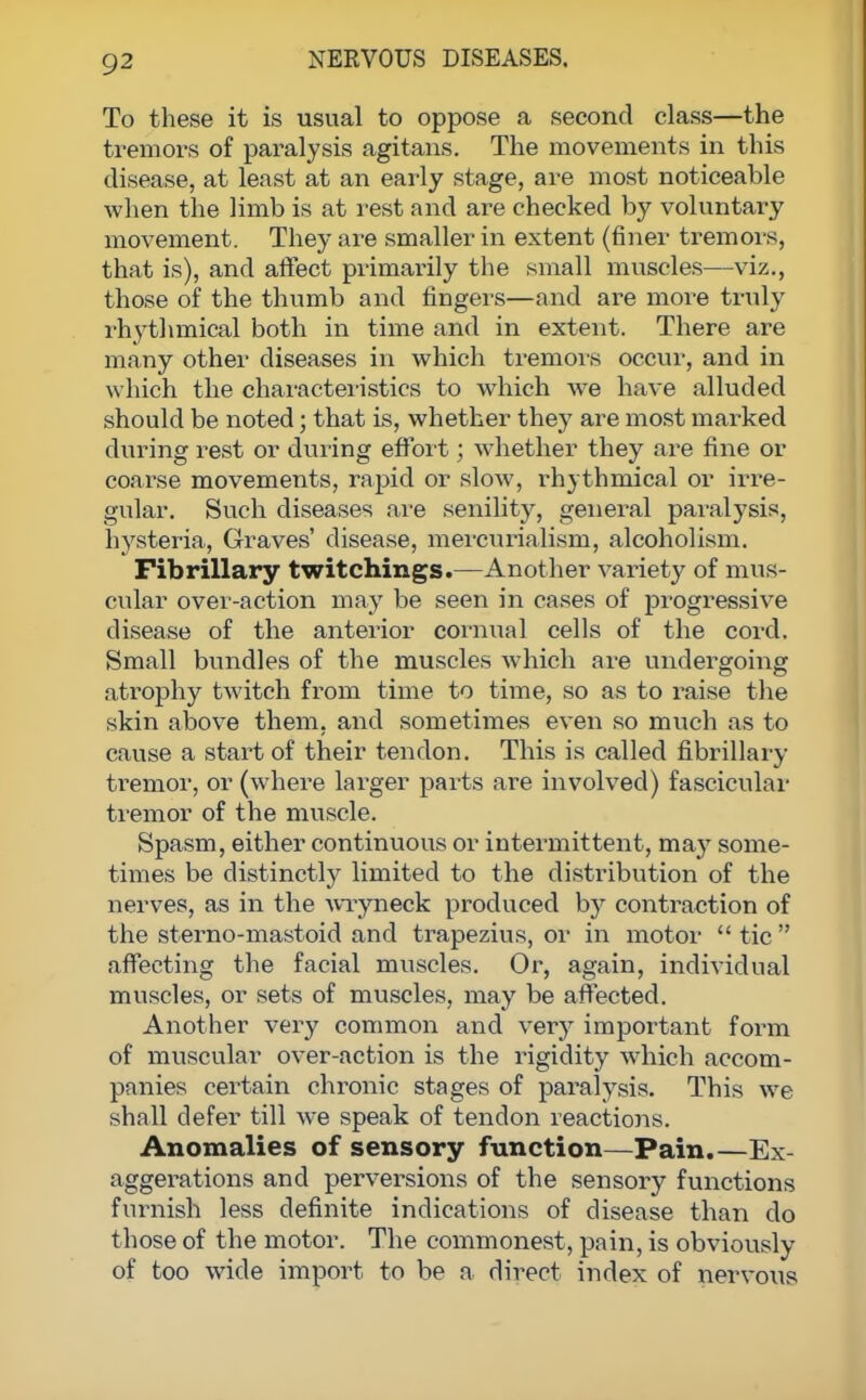 To these it is usual to oppose a second class—the tremors of paralysis agitans. The movements in this disease, at least at an early stage, are most noticeable when the limb is at rest and are checked by voluntary movement. They are smaller in extent (finer tremors, that is), and affect primarily the small muscles—viz., those of the thumb and fingers—and are more truly rhythmical both in time and in extent. There are many other diseases in which tremors occur, and in which the characteristics to which we have alluded should be noted; that is, whether they are most marked during rest or during effort; whether they are fine or coarse movements, rapid or slow, rhythmical or irre- gular. Such diseases are senility, general paralysis, hysteria, Graves' disease, mercurialism, alcoholism. Fibrillary twitchings.—Another variety of mus- cular over-action may be seen in cases of progressive disease of the anterior cornual cells of the cord. Small bundles of the muscles which are undergoing atrophy twitch from time to time, so as to raise the skin above them, and sometimes even so much as to cause a start of their tendon. This is called fibrillary tremor, or (where larger parts are involved) fascicular tremor of the muscle. Spasm, either continuous or intermittent, may some- times be distinctly limited to the distribution of the nerves, as in the wryneck produced by contraction of the sterno-mastoid and trapezius, or in motor  tic  affecting the facial muscles. Or, again, individual muscles, or sets of muscles, may be affected. Another very common and very important form of muscular over-action is the rigidity which accom- panies certain chronic stages of paralysis. This we shall defer till we speak of tendon reactions. Anomalies of sensory function—Pain.—Ex- aggerations and perversions of the sensory functions furnish less definite indications of disease than do those of the motor. The commonest, pain, is obviously of too wide import to be a direct index of nervous