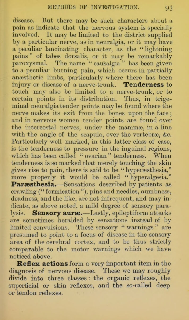 disease. But there may be such characters about a pain as indicate that the nervous system is specially involved. It may be limited to the district supplied by a particular nerve, as in neuralgia, or it may have a peculiar lancinating character, as the  lightning pains of tabes dorsalis, or it may be remarkably paroxysmal. The name  causalgia ;' lias been given to a peculiar burning pain, which occurs in partially anaesthetic limbs, particularly where there has been injury or disease of a nerve-trunk. Tenderness to touch may also be limited to a nerve-trunk, or to certain points in its distribution. Thus, in trige- minal neuralgia tender points maybe found where the nerve makes its exit from the bones upon the face; and in nervous women tender points are found over the intercostal nerves, under the mammae, in a line with the angle of the scapula, over the vertebra?, <fec. Particularly well marked, in this latter class of case, is the tenderness to pressure in the inguinal regions, which has been called  ovarian  tenderness. When tenderness is so marked that merely touching the skin gives rise to pain, there is said to be  hyperesthesia, more properly it would be called  hyperalgesia. Parsesthesia.—Sensations described by patients as crawling ( formication ), pins and needles, numbness, deadness, and the like, are not infrequent, and may in- dicate, as above noted, a mild degree of sensory para- lysis. Sensory aurse.—Lastly, epileptiform attacks are sometimes heralded by sensations instead of by limited convulsions. These sensory  warnings  are presumed to point to a focus of disease in the sensory area of the cerebral cortex, and to be thus strictly comparable to the motor warnings which we have noticed above. Reflex actions form a very important item in the diagnosis of nervous disease. These we may roughly divide into three classes : the organic reflexes, the superficial or skin reflexes, and the so-called deep or tendon reflexes.