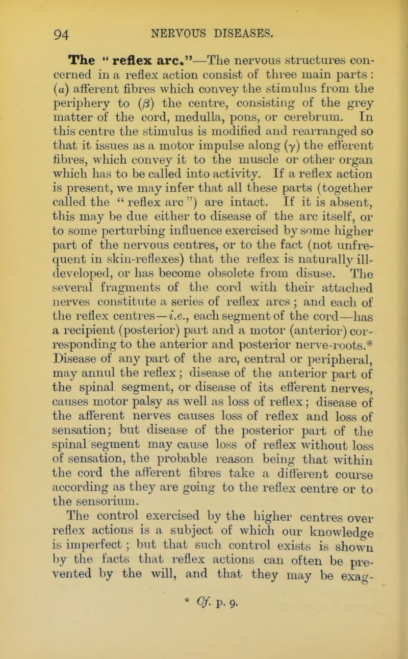The  reflex arc.—The nervous structures con- cerned in a reflex action consist of three main parts : (a) afferent fibres which convey the stimulus from the periphery to (0) the centre, consisting of the grey matter of the cord, medulla, pons, or cerebrum. In this centre the stimulus is modified and rearranged so that it issues as a motor impulse along (y) the efferent fibres, which convey it to the muscle or other organ which has to be called into activity. If a reflex action is pi^esent, we may infer that all these parts (together called the  reflex arc ) are intact. If it is absent, this may be due either to disease of the arc itself, or to some perturbing influence exercised by some higher part of the nervous centres, or to the fact (not unfre- quent in skin-reflexes) that the reflex is naturally ill- developed, or has become obsolete from disuse. The several fragments of the cord with their attached nerves constitute a series of reflex arcs ; and each of the reflex centres—i.e., each segment of the cord—has a recipient (posterior) part and a motor (anterior) cor- responding to the anterior and posterior nerve-roots.* Disease of any part of the arc, central or peripheral, may annul the reflex; disease of the anterior part of the spinal segment, or disease of its efferent nerves, causes motor palsy as well as loss of reflex; disease of the afferent nerves causes loss of reflex and loss of sensation; but disease of the posterior part of the spinal segment may cause loss of reflex without loss of sensation, the probable reason being that within the cord the afferent fibres take a different course according as they are going to the reflex centre or to the sensorium. The control exercised by the higher centres over reflex actions is a subject of which our knowledge is imperfect; but that such control exists is shown by the facts that reflex actions can often be pre- vented by the will, and that they may be exag- * Of p. 9-