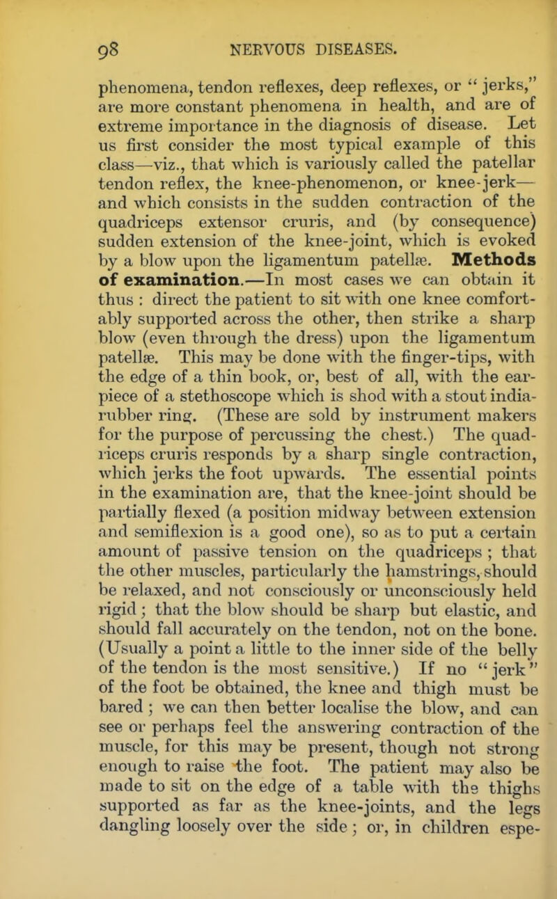 phenomena, tendon reflexes, deep reflexes, or  jerks, are more constant phenomena in health, and are of extreme importance in the diagnosis of disease. Let us first consider the most typical example of this class—viz., that which is variously called the patellar tendon reflex, the knee-phenomenon, or knee-jerk— and which consists in the sudden contraction of the quadriceps extensor cruris, and (by consequence) sudden extension of the knee-joint, which is evoked by a blow upon the ligamentum patella?. Methods of examination.—In most cases we can obtain it thus : direct the patient to sit with one knee comfort- ably supported across the other, then strike a sharp blow (even through the dress) upon the ligamentum patellae. This may be done with the finger-tips, with the edge of a thin book, or, best of all, with the ear- piece of a stethoscope which is shod with a stout india- rubber ring. (These are sold by instrument makers for the purpose of percussing the chest.) The quad- riceps cruris responds by a sharp single contraction, which jerks the foot upwards. The essential points in the examination are, that the knee-joint should be partially flexed (a position midway between extension and semiflexion is a good one), so as to put a certain amount of passive tension on the quadriceps ; that the other muscles, particularly the hamstrings, should be relaxed, and not consciously or unconsciously held rigid; that the blow should be sharp but elastic, and should fall accurately on the tendon, not on the bone. (Usually a point a little to the inner side of the belly of the tendon is the most sensitive.) If no jerk of the foot be obtained, the knee and thigh must be bared ; we can then better localise the blow, and can see or perhaps feel the answering contraction of the muscle, for this may be present, though not strong enough to raise the foot. The patient may also be made to sit on the edge of a table with the thighs supported as far as the knee-joints, and the legs dangling loosely over the side ; or, in children espe-