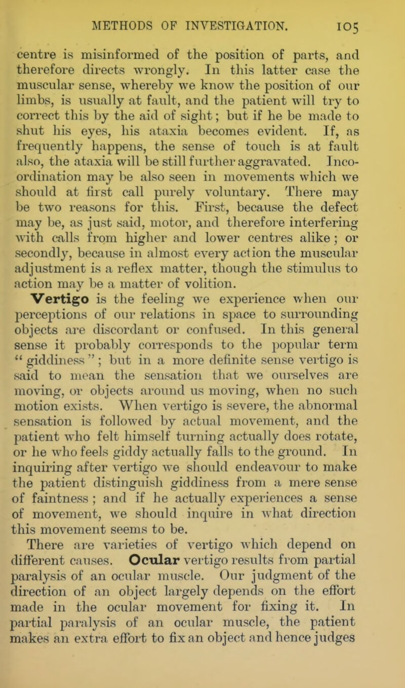 centre is misinformed of the position of parts, and therefore directs wrongly. In this latter case the muscular sense, whereby we know the position of our limbs, is usually at fault, and the patient will try to correct this by the aid of sight; but if he be made to shut his eyes, his ataxia becomes evident. If, as frequently happens, the sense of touch is at fault also, the ataxia will be still further aggravated. Inco- ordination may be also seen in movements which we should at tirst call purely voluntary. There may be two reasons for this. First, because the defect may he, as just said, motor, and therefore interfering with calls from higher and lower centres alike; or secondly, because in almost every action the muscular adjustment is a reflex matter, though the stimulus to action may be a matter of volition. Vertigo is the feeling we experience when our perceptions of our relations in space to surrounding objects are discordant or confused. In this general sense it probably corresponds to the popular term  giddiness  ; but in a more definite sense vertigo is said to mean the sensation that we ourselves are moving, or objects around us moving, when no such motion exists. When vertigo is severe, the abnormal sensation is followed by actual movement, and the patient who felt himself turning actually does rotate, or he who feels giddy actually falls to the ground. In inquiring after vertigo we should endeavour to make the patient distinguish giddiness from a mere sense of faintness ; and if he actually experiences a sense of movement, we should inquire in what direction this movement seems to be. There are varieties of vertigo which depend on different causes. Ocular vertigo results from partial paralysis of an ocular muscle. Our judgment of the direction of an object largely depends on the effort made in the ocular movement for fixing it. In partial paralysis of an ocular muscle, the patient makes an extra effort to fix an object and hence judges