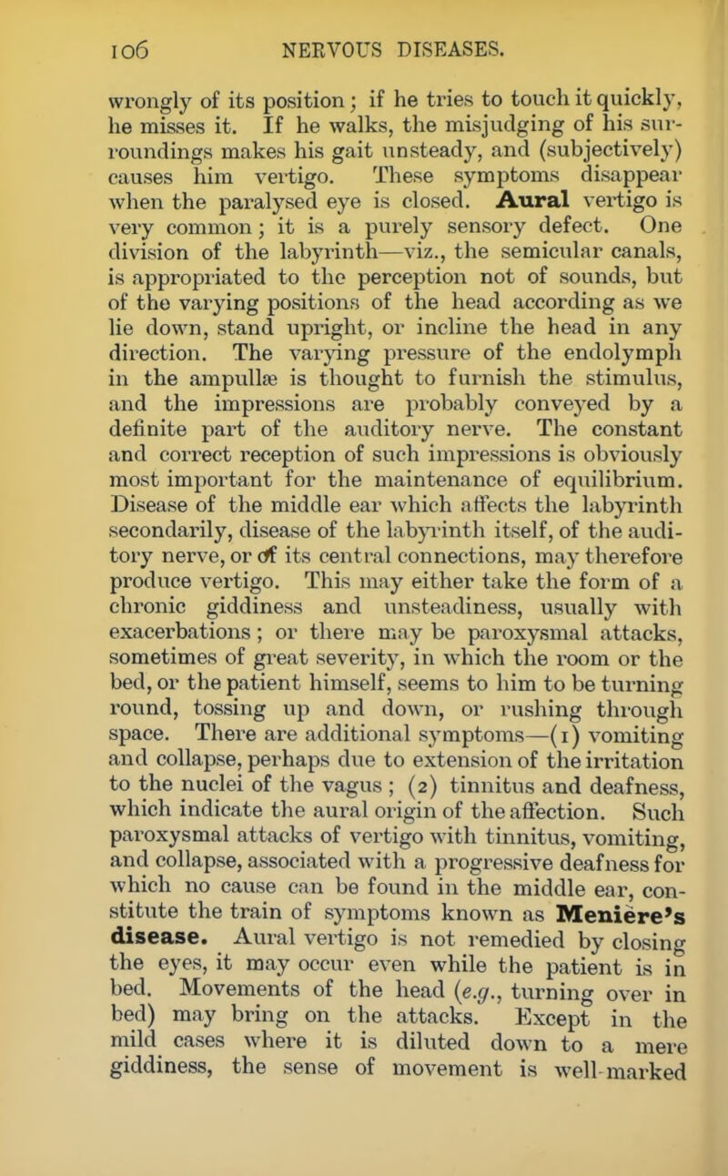 wrongly of its position; if he tries to touch it quickly, he misses it. If he walks, the misjudging of his sur- roundings makes his gait unsteady, and (subjectively) causes him vertigo. These symptoms disappear when the paralysed eye is closed. Aural vertigo is very common; it is a purely sensory defect. One division of the labyrinth—viz., the semicular canals, is appropriated to the perception not of sounds, but of the varying positions of the head according as we lie down, stand upright, or incline the head in any direction. The varying pressure of the endolymph in the ampullae is thought to furnish the stimulus, and the impressions are probably conveyed by a definite part of the auditory nerve. The constant and correct reception of such impressions is obviously most important for the maintenance of equilibrium. Disease of the middle ear which affects the labyrinth secondarily, disease of the labyrinth itself, of the audi- tory nerve, or of its central connections, may therefore produce vertigo. This may either take the form of a chronic giddiness and unsteadiness, usually with exacerbations; or there may be paroxysmal attacks, sometimes of great severity, in wThich the room or the bed, or the patient himself, seems to him to be turning round, tossing up and down, or rushing through space. There are additional symptoms—(i) vomiting and collapse, perhaps due to extension of the irritation to the nuclei of the vagus ; (2) tinnitus and deafness, which indicate the aural origin of the affection. Such paroxysmal attacks of vertigo with tinnitus, vomiting, and collapse, associated with a progressive deafness for which no cause can be found in the middle ear, con- stitute the train of symptoms known as Meniere's disease. Aural vei-tigo is not remedied by closing the eyes, it may occur even while the patient is in bed. Movements of the head (e.g., turning over in bed) may bring on the attacks. Except in the mild cases where it is diluted down to a mere giddiness, the sense of movement is well marked