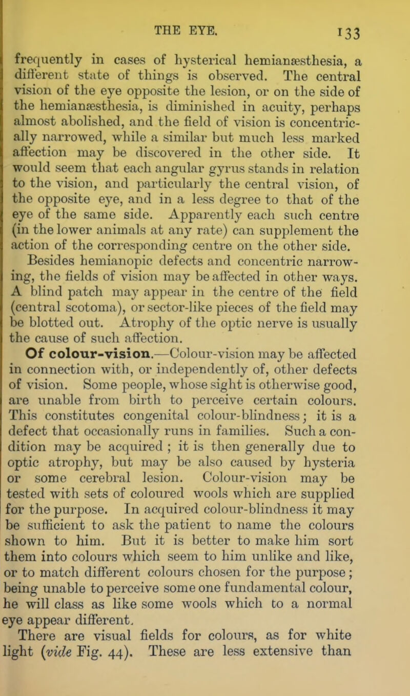 frequently in cases of hysterical hemianesthesia, a different state of things is observed. The central vision of the eye opposite the lesion, or on the side of the hemianesthesia, is diminished in acuity, perhaps almost abolished, and the field of vision is concentric- ally narrowed, while a similar but much less marked affection may be discovered in the other side. It would seem that each angular gyrus stands in relation to the vision, and particularly the central vision, of the opposite eye, and in a less degree to that of the eye of the same side. Apparently each such centre (in the lower animals at any rate) can supplement the action of the corresponding centre on the other side. Besides hemianopic defects and concentric narrow- ing, the fields of vision may be affected in other ways. A blind patch may appear in the centre of the field (central scotoma), or sector-like pieces of the field may be blotted out. Atrophy of the optic nerve is usually the cause of such affection. Of colour-vision.—Colour-vision may be affected in connection with, or independently of, other defects of vision. Some people, whose sight is otherwise good, are unable from birth to perceive certain colours. This constitutes congenital colour-blindness; it is a defect that occasionally runs in families. Such a con- dition may be acquired ; it is then generally clue to optic atrophy, but may be also caused by hysteria or some cerebral lesion. Colour-vision may be tested with sets of coloured wools which are supplied for the purpose. In acquired colour-blindness it may be sufficient to ask the patient to name the colours shown to him. But it is better to make him sort them into colours which seem to him unlike and like, or to match different colours chosen for the purpose ; being unable to perceive some one fundamental colour, he will class as like some wools which to a normal eye appear different. There are visual fields for colours, as for white light (vide Fig. 44). These are less extensive than