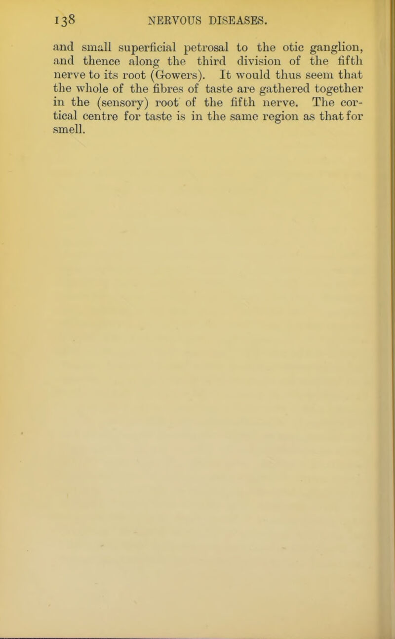 and small superficial petrosal to the otic ganglion, and thence along the third division of the fifth nerve to its root (Gowers). It would thus seem that the whole of the fibres of taste are gathered together in the (sensory) root of the fifth nerve. The cor- tical centre for taste is in the same region as that for smell.