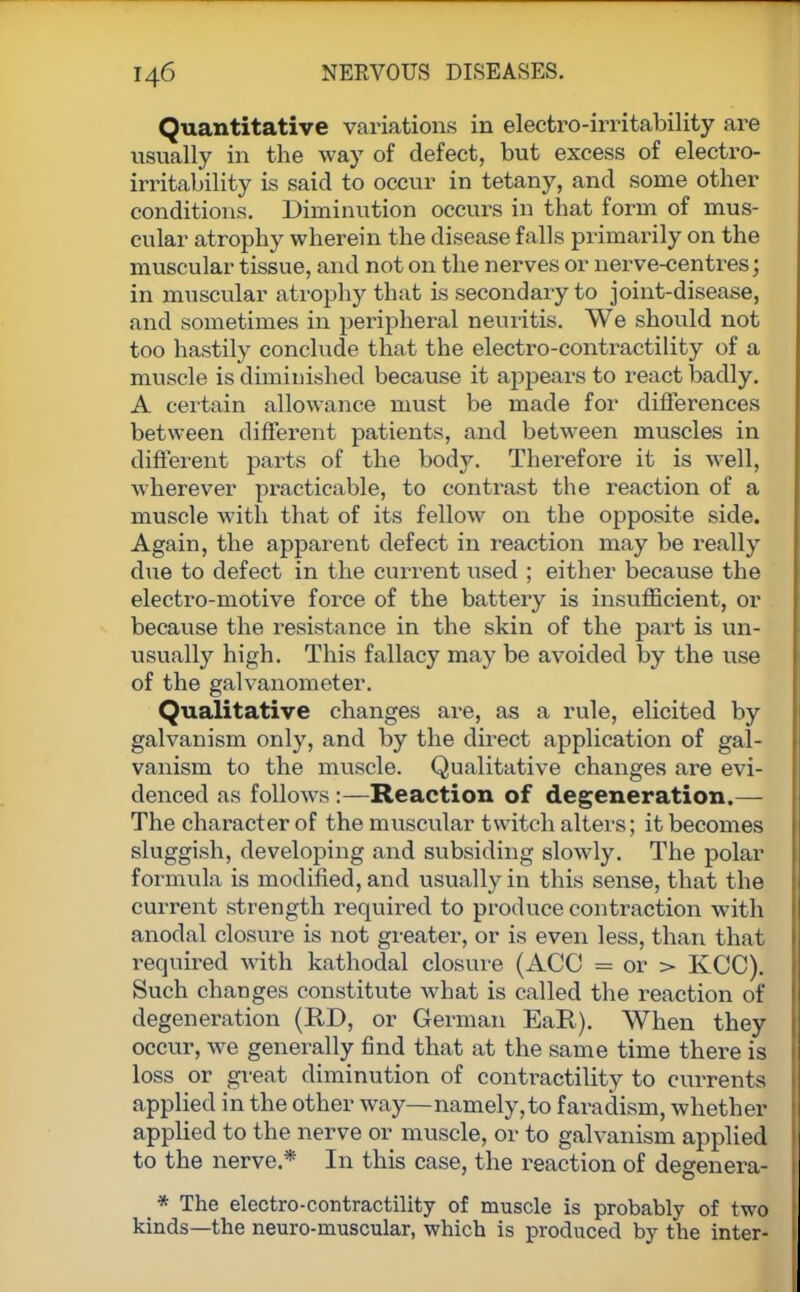 Quantitative variations in electro-irritability are usually in the way of defect, but excess of electro- irritability is said to occur in tetany, and some other conditions. Diminution occurs in that form of mus- cular atrophy wherein the disease falls primarily on the muscular tissue, and not on the nerves or nerve-centres; in muscular atrophy that is secondary to joint-disease, and sometimes in peripheral neuritis. We should not too hastily conclude that the electro-contractility of a muscle is diminished because it appears to react badly. A certain allowance must be made for differences between different patients, and between muscles in different parts of the body. Therefore it is well, wherever practicable, to contrast the reaction of a muscle with that of its fellow on the opposite side. Again, the apparent defect in reaction may be really due to defect in the current used ; either because the electro-motive force of the battery is insufficient, or because the resistance in the skin of the part is un- usually high. This fallacy may be avoided by the use of the galvanometer. Qualitative changes are, as a rule, elicited by galvanism only, and by the direct application of gal- vanism to the muscle. Qualitative changes are evi- denced as follows:—Reaction of degeneration.— The character of the muscular twitch alters; it becomes sluggish, developing and subsiding slowly. The polar formula is modified, and usually in this sense, that the current strength required to produce contraction with anodal closure is not greater, or is even less, than that required with kathodal closure (ACC = or > KCC). Such changes constitute what is called the reaction of degeneration (RD, or German EaR). When they occur, we generally find that at the same time there is loss or great diminution of contractility to currents applied in the other way—namely,to faradism, whether applied to the nerve or muscle, or to galvanism applied to the nerve * In this case, the reaction of degenera- * The electro-contractility of muscle is probably of two kinds—the neuro-muscular, which is produced by the inter-