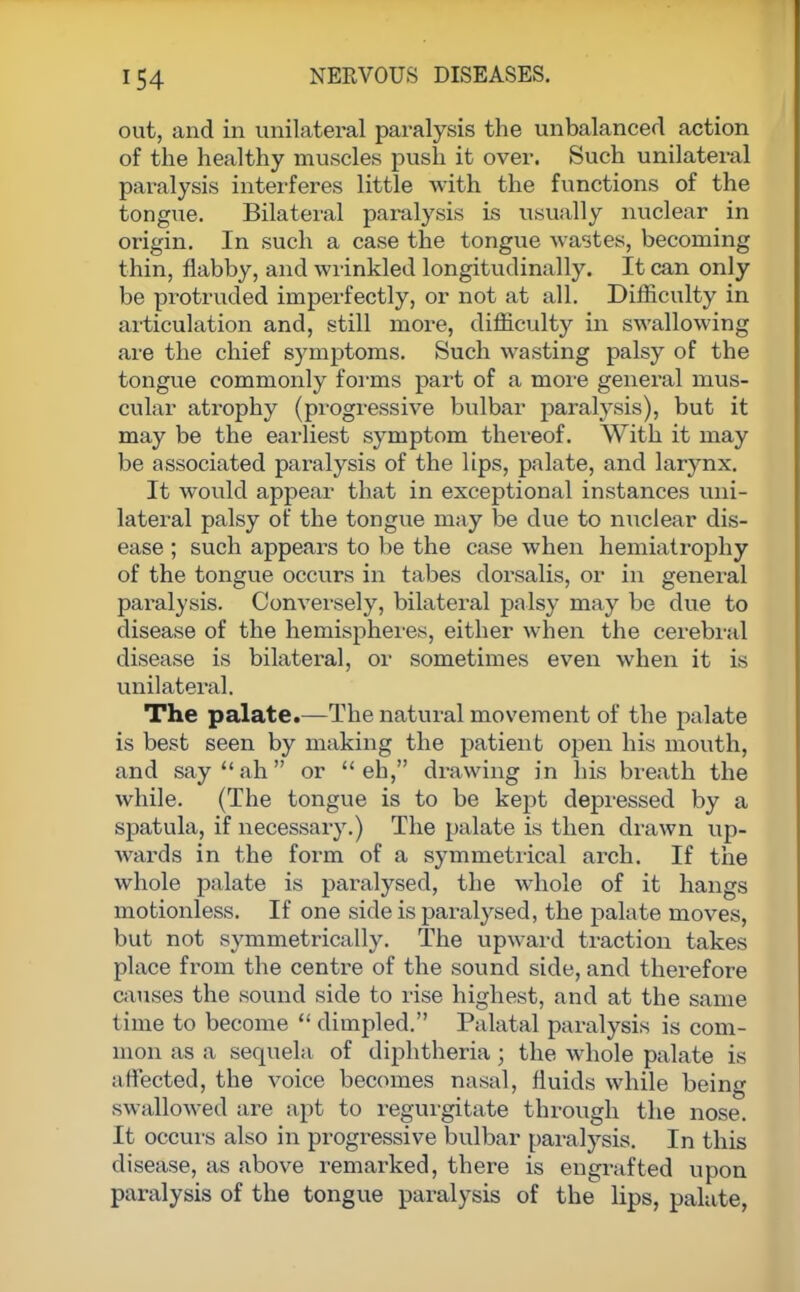 out, and in unilateral paralysis the unbalanced action of the healthy muscles push it over. Such unilateral paralysis interferes little with the functions of the tongue. Bilateral paralysis is usually nuclear in origin. In such a case the tongue Avastes, becoming thin, flabby, and wrinkled longitudinally. It can only be protruded imperfectly, or not at all. Difficulty in articulation and, still more, difficulty in swallowing are the chief symptoms. Such wasting palsy of the tongue commonly forms part of a more general mus- cular atrophy (progressive bulbar paralysis), but it may be the earliest symptom thereof. With it may be associated paralysis of the lips, palate, and larynx. It would appear that in exceptional instances uni- lateral palsy of the tongue may be due to nuclear dis- ease ; such appears to be the case when hemiatrophy of the tongue occurs in tabes dorsalis, or in general paralysis. Conversely, bilateral palsy may be due to disease of the hemispheres, either when the cerebral disease is bilateral, or sometimes even when it is unilateral. The palate.—The natural movement of the palate is best seen by making the patient open his mouth, and say  ah or  eh, drawing in his breath the while. (The tongue is to be kept depressed by a spatula, if necessary.) The palate is then drawn up- wards in the form of a symmetrical arch. If the whole palate is paralysed, the whole of it hangs motionless. If one side is paralysed, the palate moves, but not symmetrically. The upward traction takes place from the centre of the sound side, and therefore causes the sound side to rise highest, and at the same time to become  dimpled. Palatal paralysis is com- mon as a sequela of diphtheria; the whole palate is affected, the voice becomes nasal, fluids while being swallowed are apt to regurgitate through the nose. It occurs also in progressive bulbar paralysis. In this disease, as above remarked, there is engrafted upon paralysis of the tongue paralysis of the lips, palate,