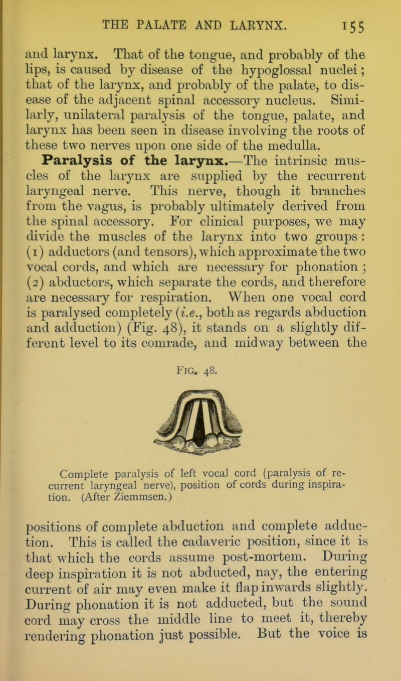 and larynx. That of the tongue, and probably of the lips, is caused by disease of the hypoglossal nuclei; that of the larynx, and probably of the palate, to dis- ease of the adjacent spinal accessory nucleus. Simi- larly, unilateral paralysis of the tongue, palate, and larynx has been seen in disease involving the roots of these two nerves upon one side of the medulla. Paralysis of the larynx.—The intrinsic mus- cles of the larynx are supplied by the recurrent laryngeal nerve. This nerve, though it branches from the vagus, is probably ultimately derived from the spinal accessory. For clinical purposes, we may divide the muscles of the larynx into two groups : (1) adductors (and tensors), which approximate the two vocal cords, and which are necessary for phonation ; (2) abductors, which separate the cords, and therefore are necessary for respiration. When one vocal cord is paralysed completely (i.e., both as regards abduction and adduction) (Fig. 48), it stands on a slightly dif- ferent level to its comrade, and midway between the Fig. 48. Complete paralysis of left vocal cord (paralysis of re- current laryngeal nerve), position of cords during inspira- tion. (After Ziemmsen.) positions of complete abduction and complete adduc- tion. This is called the cadaveric position, since it is that which the cords assume post-mortem. During deep inspiration it is not abducted, nay, the entering current of air may even make it flap inwards slightly. During phonation it is not adducted, but the sound cord may cross the middle line to meet it, thereby rendering phonation just possible. But the voice is