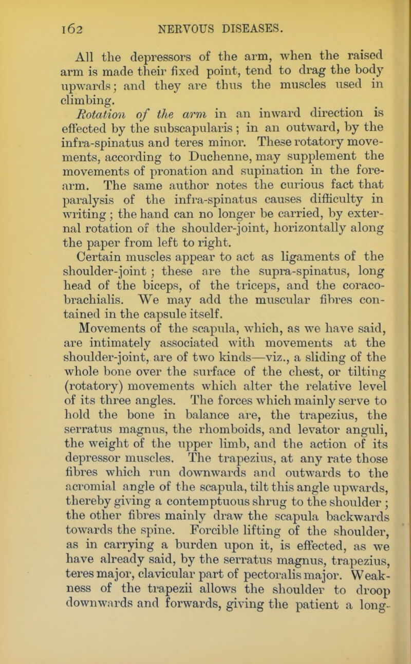 All the depressors of the arm, when the raised arm is made their fixed point, tend to drag the body upwards; and they are thus the muscles used in climbing. Rotation of the arm in an inward direction is effected by the subscapulars ; in an outward, by the infra-spinatus and teres minor. These rotatory move- ments, according to Duchenne, may supplement the movements of pronation and supination in the fore- arm. The same author notes the curious fact that paralysis of the infra-spinatus causes difficulty in writing; the hand can no longer be carried, by exter- nal rotation of the shoulder-joint, horizontally along the paper from left to right. Certain muscles appear to act as ligaments of the shoulder-joint; these are the supra-spinatus, long head of the biceps, of the triceps, and the coraco- brachialis. We may add the muscular fibres con- tained in the capsule itself. Movements of the scapula, which, as we have said, are intimately associated with movements at the shoulder-joint, are of two kinds—viz., a sliding of the whole bone over the surface of the chest, or tilting (rotatory) movements which alter the relative level of its three angles. The forces which mainly serve to hold the bone in balance are, the trapezius, the serratus magnus, the rhomboids, and levator anguli, the weight of the upper limb, and the action of its depressor muscles. The trapezius, at any rate those fibres which run downwards and outwards to the acromial angle of the scapula, tilt this angle upwards, thereby giving a contemptuous shrug to the shoulder ; the other fibres mainly draw the scapula backwards towards the spine. Forcible lifting of the shoulder, as in carrying a burden upon it, is effected, as we have already said, by the serratus magnus, trapezius, teres major, clavicular part of pectoralis major. Weak- ness of the trapezii allows the shoulder to droop downwards and forwards, giving the patient a long-