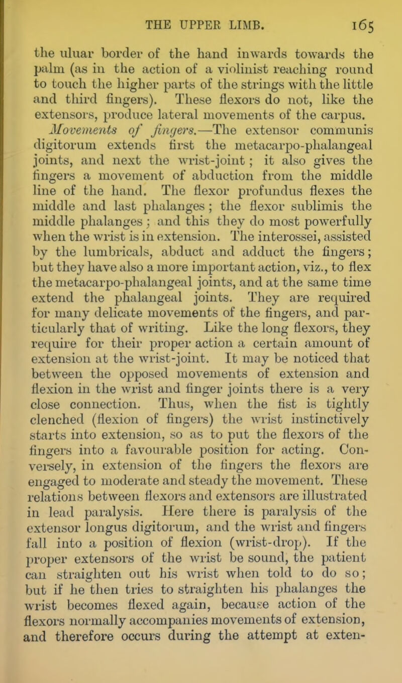 the ulnar border of the hand inwards towards the palm (as in the action of a violinist reaching round to touch the higher parts of the strings with the little and third fingers). These flexors do not, like the extensors, produce lateral movements of the carpus. Movements of Jinyers.—The extensor communis digitorum extends first the metacarpophalangeal joints, and next the wrist-joint; it also gives the fingers a movement of abduction from the middle line of the hand. The flexor profundus flexes the middle and last phalanges ; the flexor sublimis the middle phalanges ; and this they do most powerfully when the wrist is in extension. The interossei, assisted by the lumbricals, abduct and adduct the fingers; but they have also a more important action, viz., to flex the metacarpophalangeal joints, and at the same time extend the phalangeal joints. They are required for many delicate movements of the fingers, and par- ticularly that of writing. Like the long flexors, they require for their proper action a certain amount of extension at the wrist-joint. It may be noticed that between the opposed movements of extension and flexion in the wrist and finger joints there is a very close connection. Thus, when the fist is tightly clenched (flexion of fingers) the wrist instinctively starts into extension, so as to put the flexors of the fingers into a favourable position for acting. Con- versely, in extension of the fingers the flexors are engaged to moderate and steady the movement. These relations between flexors and extensors are illustrated in lead paralysis. Here there is paralysis of the extensor longus digitorum, and the wrist and fingers fall into a position of flexion (wrist-drop). If the proper extensors of the wrist be sound, the patient can straighten out his wrist when told to do so; but if he then tries to straighten his phalanges the wrist becomes flexed again, because action of the flexors normally accompanies movements of extension, and therefore occurs dui'ing the attempt at exten-