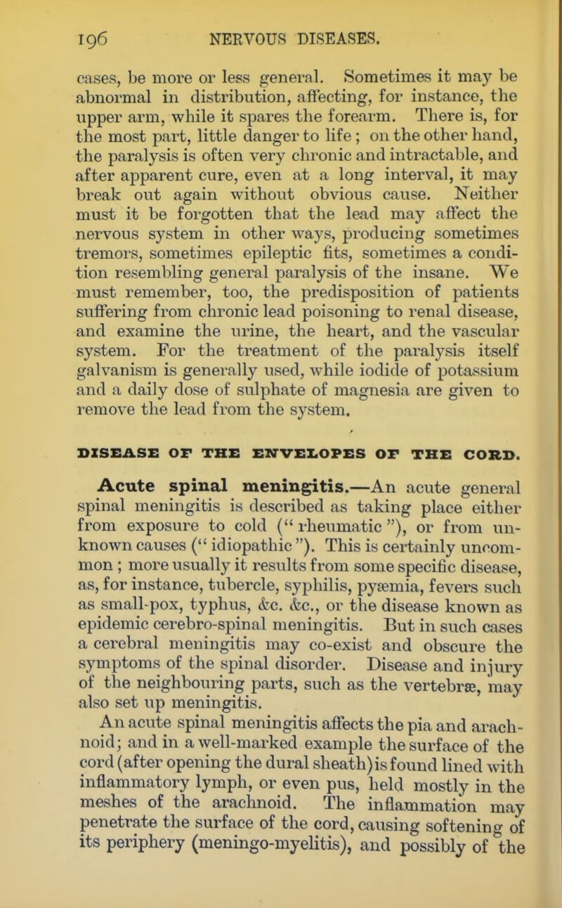 cams, be more or less general. Sometimes it may be abnormal in distribution, affecting, for instance, the upper arm, while it spares the forearm. There is, for the most part, little danger to life; on the other hand, the paralysis is often very chronic and intractable, and after apparent cure, even at a long interval, it may break out again without obvious cause. Neither must it be forgotten that the lead may affect the nervous system in other ways, producing sometimes tremors, sometimes epileptic fits, sometimes a condi- tion resembling general paralysis of the insane. We must remember, too, the predisposition of patients suffering from chronic lead poisoning to renal disease, and examine the urine, the heart, and the vascular system. For the treatment of the paralysis itself galvanism is generally used, while iodide of potassium and a daily dose of sulphate of magnesia are given to remove the lead from the system. DISEASE OF THE ENVELOPES OF THE CORE. Acute spinal meningitis.—An acute general spinal meningitis is described as taking place either from exposure to cold ( rheumatic ), or from un- known causes ( idiopathic ). This is certainly uncom- mon ; more usually it results from some specific disease, as, for instance, tubercle, syphilis, pysemia, fevers such as small-pox, typhus, &c. &c, or the disease known as epidemic cerebro-spinal meningitis. But in such cases a cerebral meningitis may co-exist and obscure the symptoms of the spinal disoi-der. Disease and injury of the neighbouring parts, such as the vertebrse, may also set up meningitis. An acute spinal meningitis affects the pia and arach- noid; and in a well-marked example the surface of the cord (after opening the dural sheath)is found lined with inflammatory lymph, or even pus, held mostly in the meshes of the arachnoid. The inflammation may penetrate the surface of the cord, causing softening of its periphery (meningo-myelitis), and possibly of the