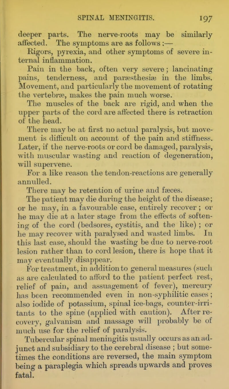 deeper parts. The nerve-roots may be similarly affected. The symptoms are as follows :— Rigors, pyrexia, and other symptoms of severe in- ternal inflammation. Pain in the back, often very severe; lancinating pains, tenderness, and paresthesias in the limbs. Movement, and particularly tbe movement of rotating the vertebra?, makes the pain much worse. The muscles of the back are rigid, and when the upper parts of the cord are affected there is retraction of the head. There may be at first no actual paralysis, but move- ment is difficult on account of the pain and stiffness. Later, if the nerve-roots or cord be damaged, paralysis, with muscular wasting and reaction of degeneration, will supervene. For a like reason the tendon-reactions are generally annulled. There may be retention of urine and faeces. The patient may die during the height of the disease; or he may, in a favourable case, entirely recover ; or he may die at a later stage from the effects of soften- ing of the cord (bedsores, cystitis, and the like) ; or he may recover with paralysed and wasted limbs. In this last case, should the wasting be due to nerve-root lesion rather than to cord lesion, there is hope that it may eventually disappear. For treatment, in addition to general measures (such as are calculated to afford to the patient perfect rest, relief of pain, and assuagement of fever), mercury has been recommended even in non-syphilitic cases ; also iodide of potassium, spinal ice-bags, counter-irri- tants to the spine (applied with caution). After re- covery, galvanism and massage will probably bo of much use for the relief of paralysis. Tubercular spinal meningitis usually occurs as an ad- junct and subsidiary to the cerebral disease ; but some- times the conditions are reversed, the main symptom being a paraplegia which spreads upwards and proves fatal.