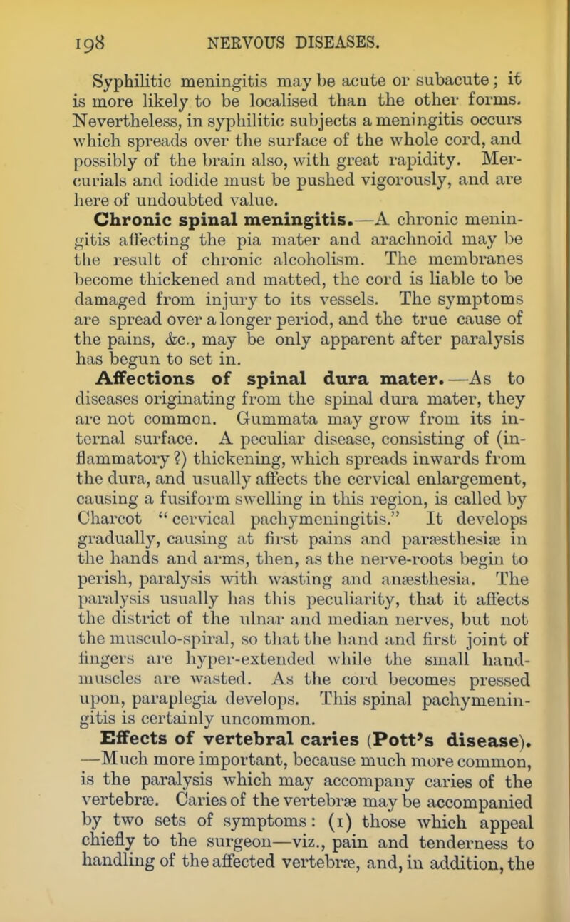 Syphilitic meningitis may be acute or subacute; it is more likely to be localised than the other forms. Nevertheless, in syphilitic subjects a meningitis occurs which spreads over the surface of the whole cord, and possibly of the brain also, with great rapidity. Mer- curials and iodide must be pushed vigorously, and are here of undoubted value. Chronic spinal meningitis.—A chronic menin- gitis affecting the pia mater and arachnoid may be the result of chronic alcoholism. The membranes become thickened and matted, the cord is liable to be damaged from injury to its vessels. The symptoms are spread over a longer period, and the true cause of the pains, &c, may be only apparent after paralysis has begun to set in. Affections of spinal dura mater.—As to diseases originating from the spinal dura mater, they are not common. Gummata may grow from its in- ternal surface. A peculiar disease, consisting of (in- flammatory ?) thickening, which spreads inwards from the dura, and usually affects the cervical enlargement, causing a fusiform swelling in this region, is called by Charcot  cervical pachymeningitis. It develops gradually, causing at first pains and paresthesias in the hands and arms, then, as the nerve-roots begin to perish, paralysis with wasting and anaesthesia. The paralysis usually has this peculiarity, that it affects the district of the ulnar and median nerves, but not the musculo-spiralj so that the hand and first joint of lingers are hyper-extended while the small hand- muscles are wasted. As the cord becomes pressed upon, paraplegia develops. This spinal pachymenin- gitis is certainly uncommon. Effects of vertebral caries (Pott's disease). —Much more important, because much more common, is the paralysis which may accompany caries of the vertebras. Caries of the vertebrae may be accompanied by two sets of symptoms: (i) those which appeal chiefly to the surgeon—viz., pain and tenderness to handling of the affected vertebrae, and, in addition, the