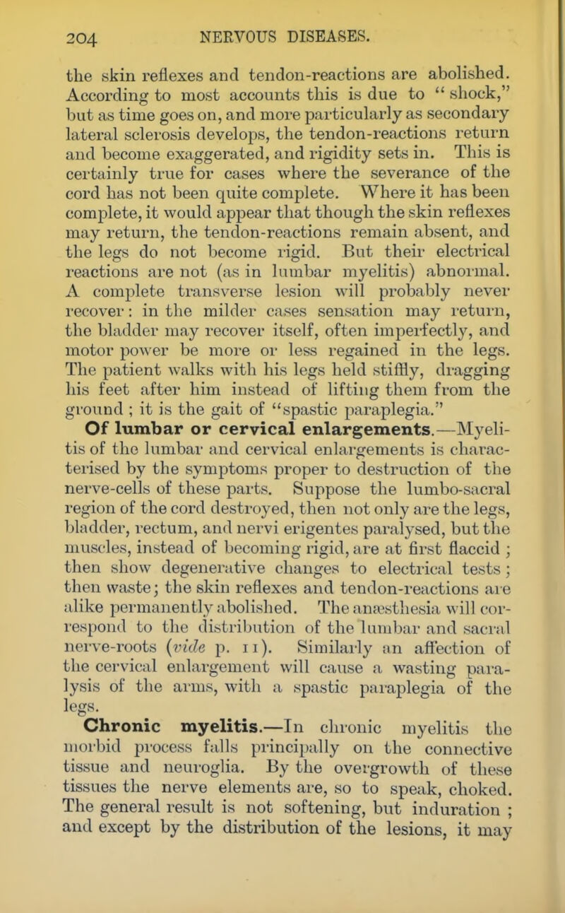 the skin reflexes and tendon-reactions are abolished. According to most accounts this is due to  shock, but as time goes on, and more particularly as secondary latei-al sclerosis develops, the tendon-reactions return and become exaggerated, and rigidity sets in. This is certainly true for cases where the severance of the cord has not been quite complete. Where it has been complete, it would appear that though the skin reflexes may return, the tendon-reactions remain absent, and the legs do not become rigid. But their electrical reactions are not (as in lumbar myelitis) abnormal. A complete transverse lesion will probably never recover: in the milder cases sensation may return, the bladder may recover itself, often imperfectly, and motor power be more or less regained in the legs. The patient walks with his legs held stiffly, dragging his feet after him instead of lifting them from the ground ; it is the gait of spastic paraplegia. Of lumbar or cervical enlargements.—Myeli- tis of the lumbar and cervical enlargements is charac- terised by the symptoms proper to destruction of the nerve-cells of these parts. Suppose the lumbo-sacral region of the cord destroyed, then not only are the legs, bladder, rectum, and nervi erigentes paralysed, but the muscles, instead of becoming rigid, are at first flaccid ; then show degenerative changes to electrical tests; then waste; the skin reflexes and tendon-reactions are alike permanently abolished. The anaesthesia will cor- respond to the distribution of the lumbar and sac ral nerve-roots (vide p. n). Similarly ;in affection of the cervical enlargement will cause a wasting para- lysis of the arms, with a spastic paraplegia of the legs. Chronic myelitis.—In chronic myelitis the morbid process falls principally on the connective tissue and neuroglia. By the overgrowth of these tissues the nerve elements are, so to speak, choked. The general result is not softening, but induration ; and except by the distribution of the lesions, it may