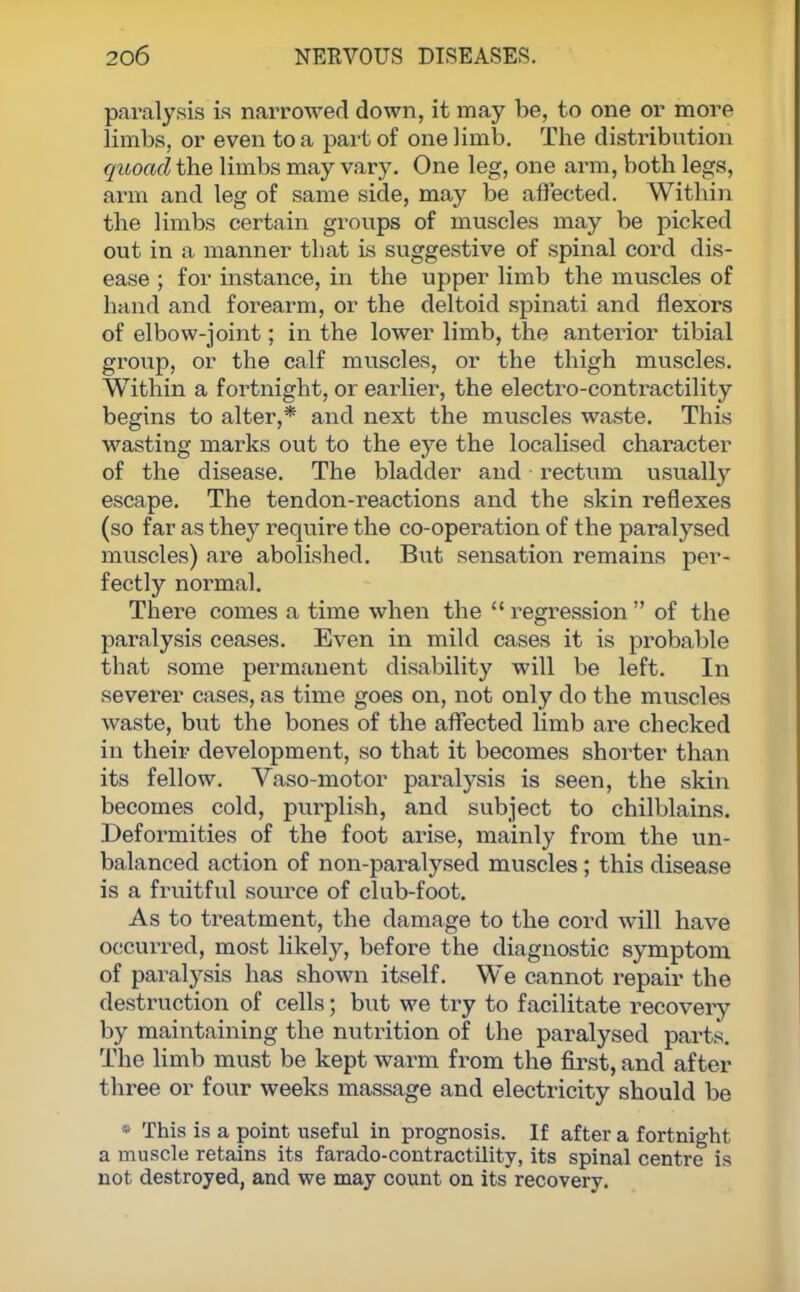 paralysis is narrowed down, it may be, to one or more limbs, or even to a part of one limb. The distribution quoad the limbs may vary. One leg, one arm, both legs, arm and leg of same side, may be affected. Within the limbs certain groups of muscles may be picked out in a manner that is suggestive of spinal cord dis- ease ; for instance, in the upper limb the muscles of hand and forearm, or the deltoid spinati and flexors of elbow-joint; in the lower limb, the anterior tibial group, or the calf muscles, or the thigh muscles. Within a fortnight, or earlier, the electro-contractility begins to alter,* and next the muscles waste. This wasting marks out to the eye the localised character of the disease. The bladder and rectum usually escape. The tendon-reactions and the skin reflexes (so far as they require the co-operation of the paralysed muscles) are abolished. But sensation remains per- fectly normal. There comes a time when the regression of the paralysis ceases. Even in mild cases it is probable that some permanent disability will be left. In severer cases, as time goes on, not only do the muscles waste, but the bones of the affected limb are checked in their development, so that it becomes shorter than its fellow. Vaso-motor paralysis is seen, the skin becomes cold, purplish, and subject to chilblains. Deformities of the foot arise, mainly from the un- balanced action of non-paralysed muscles; this disease is a fruitful source of club-foot. As to treatment, the damage to the cord will have occurred, most likely, before the diagnostic symptom of paralysis has shown itself. We cannot repair the destruction of cells; but we try to facilitate recovery by maintaining the nutrition of the paralysed parts. The limb must be kept warm from the first, and after three or four weeks massage and electricity should be » This is a point useful in prognosis. If after a fortnight a muscle retains its farado-contractility, its spinal centre is not destroyed, and we may count on its recovery.