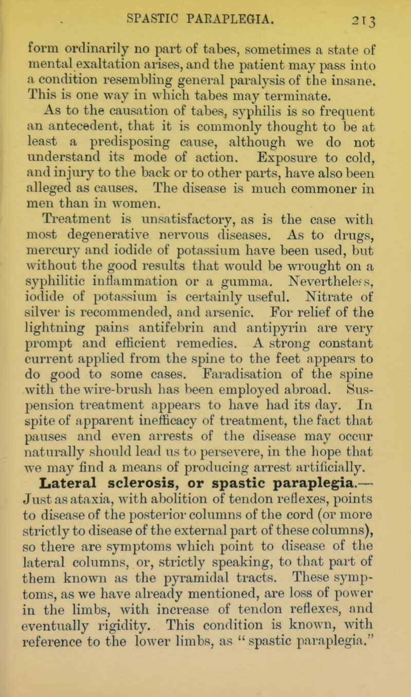 2T3 form ordinarily no part of tabes, sometimes a state of mental exaltation arises, and the patient may pass into a condition resembling general paralysis of the insane. This is one way in which tabes may terminate. As to the causation of tabes, syphilis is so frequent an antecedent, that it is commonly thought to be at least a predisposing cause, although we do not understand its mode of action. Exposure to cold, and injury to the back or to other parts, have also been alleged as causes. The disease is much commoner in men than in women. Treatment is unsatisfactory, as is the case with most degenerative nervous diseases. As to drugs, mercury and iodide of potassium have been used, but without the good results that would be wrought on a syphilitic inflammation or a gumma. Neverthele? s, iodide of potassium is certainly useful. Nitrate of silver is recommended, and arsenic. For relief of the lightning pains antifebrin and antipyrin are very prompt and efficient remedies. A strong constant current applied from the spine to the feet appears to do good to some cases. Faradisation of the spine with the wire-brush has been employed abroad. Sus- pension treatment appears to have had its day. In spite of apparent inefficacy of treatment, the fact that pauses and even arrests of the disease may occur naturally should lead us to persevere, in the hope that we may find a means of producing arrest artificially. Lateral sclerosis, or spastic paraplegia.— J ust as ataxia, with abolition of tendon reflexes, points to disease of t he posterior columns of the cord (or more strictly to disease of the external part of these columns), so there are symptoms which point to disease of the lateral columns, or, strictly speaking, to that part of them known as the pyramidal tracts. These symp- toms, as we have already mentioned, are loss of power in the limbs, with increase of tendon reflexes, and eventually rigidity. This condition is known, with reference to the lower limbs, as  spastic paraplegia.