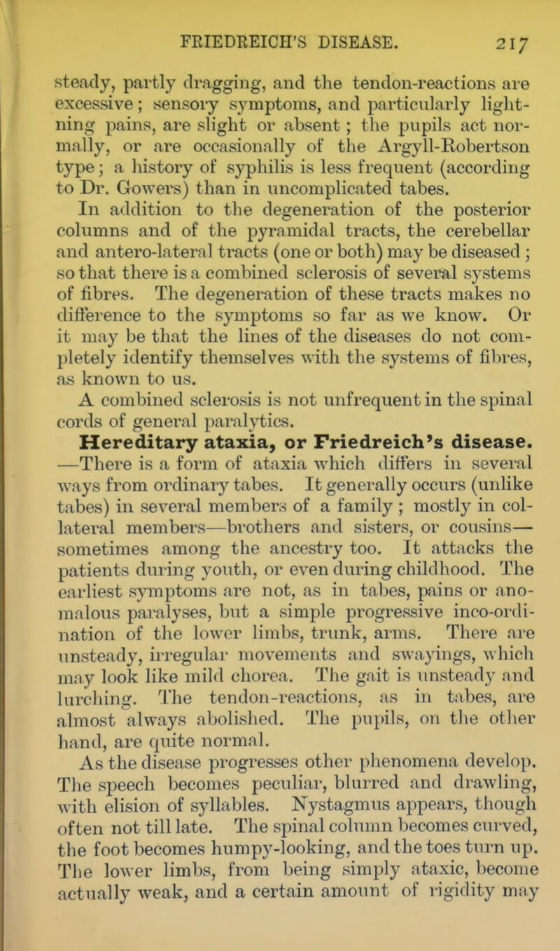 steady, partly dragging, and the tendon-reactions are excessive; sensory symptoms, and particularly light- ning pains, are slight or absent; the pupils act nor- mally, or are occasionally of the Argyll-Robertson type; a history of syphilis is less frequent (according to Dr. Gowers) than in uncomplicated tabes. In addition to the degeneration of the posterior columns and of the pyramidal tracts, the cerebellar and antero-lateral tracts (one or both) may be diseased ; so that there is a combined sclerosis of several systems of fibres. The degeneration of these tracts makes no difference to the symptoms so far as we know. Or it may be that the lines of the diseases do not com- pletely identify themselves with the systems of fibres, as known to us. A combined sclerosis is not unfrequent in the spinal cords of general paralytics. Hereditary ataxia, or Friedreich's disease. —There is a form of ataxia which differs in several ways from ordinary tabes. It generally occurs (unlike tabes) in several members of a family ; mostly in col- latei-al members—brothers and sisters, or cousins— sometimes among the ancestry too. It attacks the patients during youth, or even dur ing childhood. The earliest symptoms are not, as in tabes, pains or ano- malous paralyses, but a simple progressive inco-ordi- nation of the lower limbs, trunk, aims. There are unsteady, irregular movements and swayings, which may look like mild chorea. The gait is unsteady and Lurching. The tendon-reactions, as in tabes, are almost always abolished. The pupils, on the other hand, are quite normal. As the disease progresses other phenomena develop. The speech becomes peculiar, blurred and drawling, with elision of syllables. Nystagmus appears, though often not till late. The spinal column becomes curved, the foot becomes humpy-looking, and the toes turn up. The lower limbs, from being simply ataxic, become actually weak, and a certain amount of rigidity may