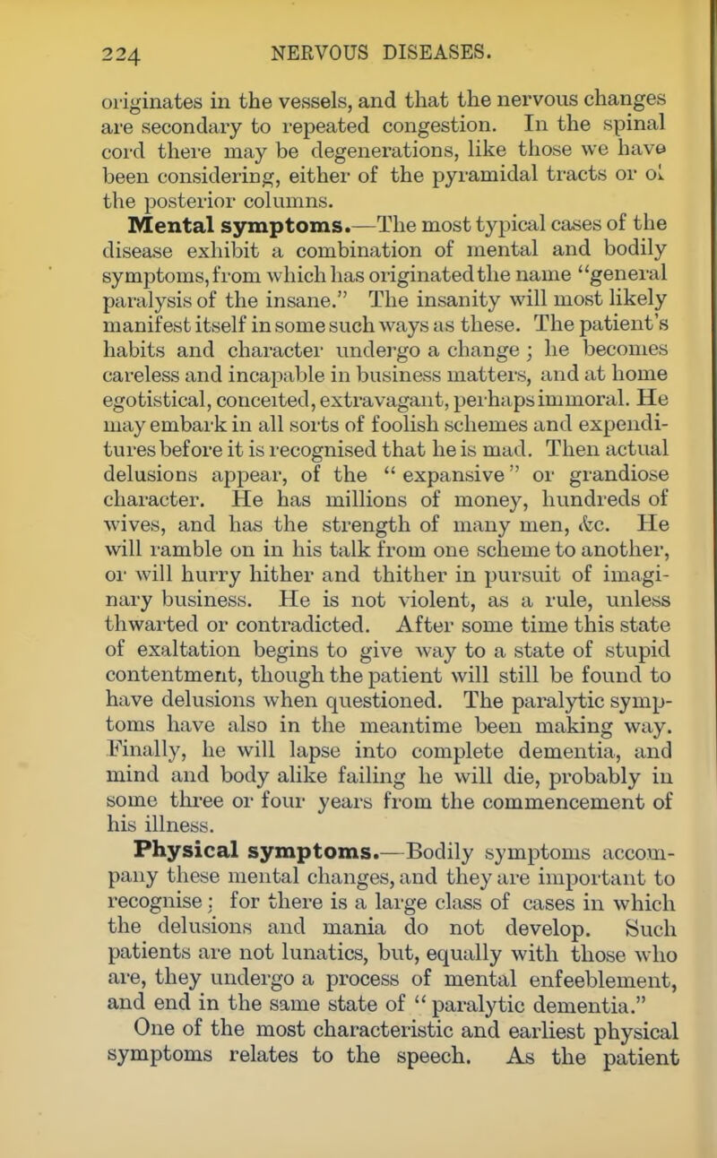 originates in the vessels, and that the nervous changes are secondary to repeated congestion. In the spinal cord there may be degenerations, like those we have been considering, either of the pyramidal tracts or oL the posterior columns. Mental symptoms.—The most typical cases of the disease exhibit a combination of mental and bodily symptoms, from which has originated the name general paralysis of the insane. The insanity will most likely manifest itself in some such ways as these. The patient's habits and character undergo a change; he becomes careless and incapable in business matters, and at home egotistical, conceited, extravagant, perhaps immoral. He may embark in all sorts of foolish schemes and expendi- tures before it is recognised that he is mad. Then actual delusions appear, of the  expansive or grandiose character. He has millions of money, hundreds of wives, and has the strength of many men, &e. He will ramble on in his talk from one scheme to another, or will hurry hither and thither in pursuit of imagi- nary business. He is not violent, as a rule, unless thwarted or contradicted. After some time this state of exaltation begins to give way to a state of stupid contentment, though the patient will still be found to have delusions when questioned. The paralytic symp- toms have also in the meantime been making way. Finally, he will lapse into complete dementia, and mind and body alike failing he will die, probably in some three or four years from the commencement of his illness. Physical symptoms.—Bodily symptoms accom- pany these mental changes, and they are important to recognise : for there is a large class of cases in which the delusions and mania do not develop. Such patients are not lunatics, but, equally with those who are, they undergo a process of mental enfeeblement, and end in the same state of paralytic dementia. One of the most characteristic and earliest physical symptoms relates to the speech. As the patient