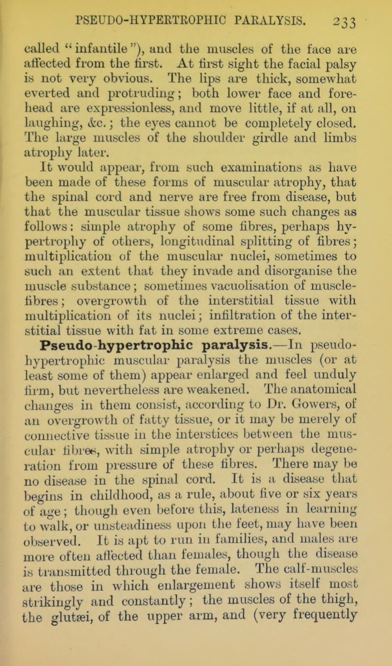 called  infantile ), and the muscles of the face are affected from the first. At first sight the facial palsy is not very obvious. The lips are thick, somewhat everted and protruding; both lower face and fore- head are expressionless, and move little, if at all, on laughing, &c.; the eyes cannot be completely closed. The large muscles of the shoulder girdle and limbs atrophy later. It would appeal', from such examinations as have been made of these forms of muscular atrophy, that the spinal cord and nerve are free from disease, but that the muscular tissue shows some such changes as follows: simple atrophy of some fibres, perhaps hy- pertrophy of others, longitudinal splitting of fibres; multiplication of the muscular nuclei, sometimes to such an extent that they invade and disorganise the muscle substance ; sometimes vacuolisation of niuscle- fibres; overgrowth of the interstitial tissue with multiplication of its nuclei; infiltration of the inter- stitial tissue with fat in some extreme cases. Pseudo-hypertrophic paralysis.—In pseudo- hypertrophic muscular paralysis the muscles (or at least some of them) appear enlarged and feel unduly firm, but nevertheless are weakened. The anatomical changes in them consist, according to Dr. Gowers, of an overgrowth of fatty tissue, or it may be merely of connective tissue in the interstices between the mus- cular fibre*, with simple atrophy or perhaps degene- ration from pressure of these fibres. There may be no disease in the spinal cord. It is a disease that begins in childhood, as a rule, about five or six years of age; though even before this, lateness in learning to walk, or unsteadiness upon the feet, may have been observed. It is apt to run in families, and males are more often affected than females, though the disease is transmitted through the female. The calf-muscles are those in which enlargement shows itself most strikingly and constantly ; the muscles of the thigh, the glutei, of the upper arm, and (very frequently