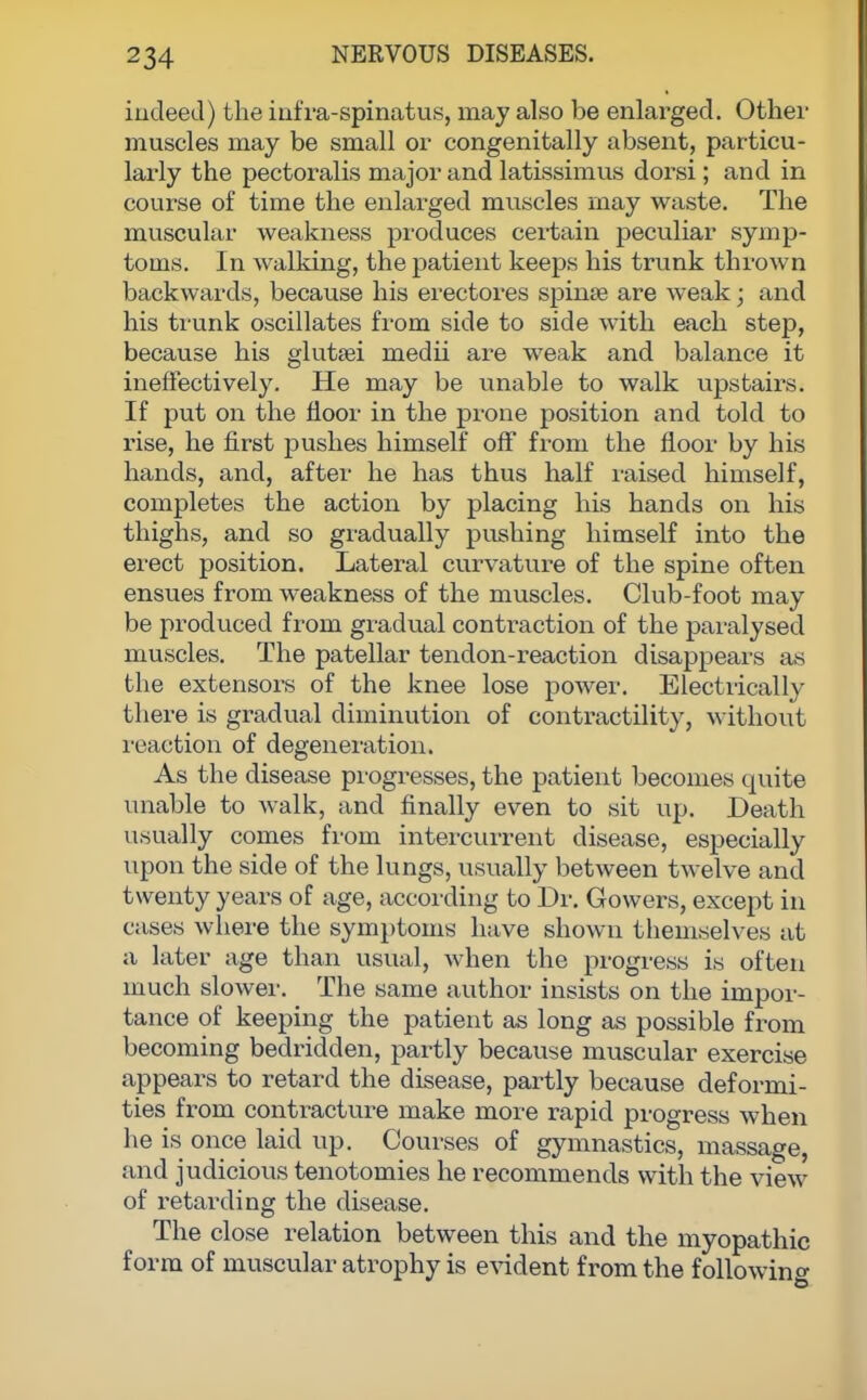 indeed) the infra-spinatus, may also be enlarged. Other muscles may be small or congenitally absent, particu- larly the pectoralis major and latissimus dorsi; and in course of time the enlarged muscles may waste. The muscular weakness produces certain peculiar symp- toms. In walking, the patient keeps his trunk thrown backwards, because his erectores spina? are weak; and his trunk oscillates from side to side with each step, because his gluta?i medii are weak and balance it ineffectively. He may be unable to walk upstairs. If put on the floor in the prone position and told to rise, he first pushes himself off from the floor by his hands, and, after he has thus half raised himself, completes the action by placing his hands on his thighs, and so gradually pushing himself into the erect position. Lateral curvature of the spine often ensues from weakness of the muscles. Club-foot may be produced from gradual contraction of the paralysed muscles. The patellar tendon-reaction disappears as the extensors of the knee lose power. Electrically there is gradual diminution of contractility, without reaction of degeneration. As the disease progresses, the patient becomes quite unable to walk, and finally even to sit up. Death usually comes from intercurrent disease, especially upon the side of the lungs, usually between twelve and twenty years of age, according to Dr. Gowers, except in cases where the symptoms have shown themselves at a later age than usual, when the progress is often much slower. The same author insists on the impor- tance of keeping the patient as long as possible from becoming bedridden, partly because muscular exercise appears to retard the disease, partly because deformi- ties from contracture make more rapid progress when he is once laid up. Courses of gymnastics, massage, and judicious tenotomies he recommends with the view of retarding the disease. The close relation between this and the myopathic form of muscular atrophy is evident from the following