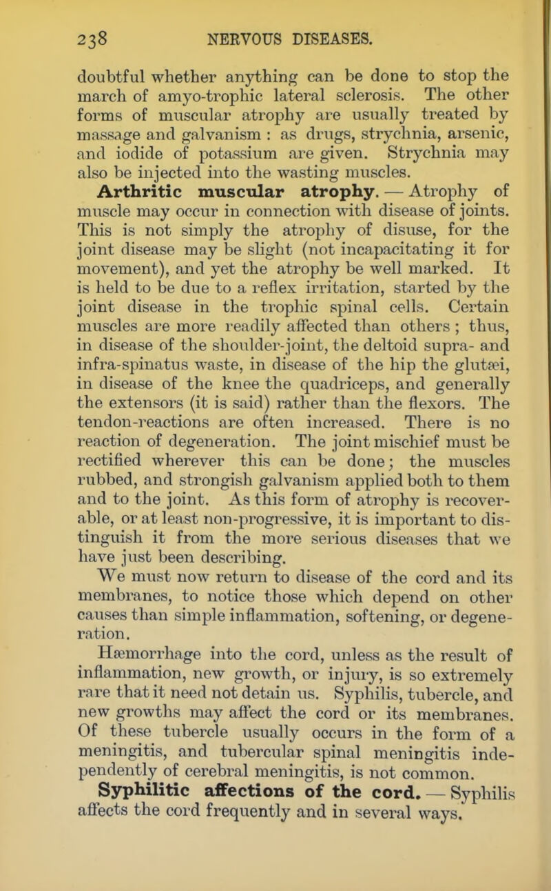 doubtful whether anything can be done to stop the march of amyo-trophic lateral sclerosis. The other forms of muscular atrophy are usually treated by massage and galvanism : as drugs, strychnia, arsenic, and iodide of potassium are given. Strychnia may also be injected into the wasting muscles. Arthritic muscular atrophy. — Atrophy of muscle may occur in connection with disease of joints. This is not simply the atrophy of disuse, for the joint disease may be slight (not incapacitating it for movement), and yet the atrophy be well marked. It is held to be due to a reflex irritation, started by the joint disease in the trophic spinal cells. Certain muscles are more readily affected than others ; thus, in disease of the shoulder-joint, the deltoid supra- and infra-spinatus waste, in disease of the hip the gluta?i, in disease of the knee the quadriceps, and generally the extensors (it is said) rather than the flexors. The tendon-reactions are often increased. There is no reaction of degeneration. The joint mischief must be rectified wherever this can be done; the muscles rubbed, and strongish galvanism applied both to them and to the joint. As this form of atrophy is recover- able, or at least non-progressive, it is important to dis- tinguish it from the more serious diseases that we have just been describing. We must now return to disease of the cord and its membranes, to notice those which depend on other causes than simple inflammation, softening, or degene- ration . Hemorrhage into the cord, unless as the result of inflammation, new growth, or injury, is so extremely rare that it need not detain us. Syphilis, tubercle, and new growths may affect the cord or its membranes. Of these tubercle usually occurs in the form of a meningitis, and tubercular spinal meningitis inde- pendently of cerebral meningitis, is not common. Syphilitic affections of the cord. — Syphilis affects the cord frequently and in several ways.