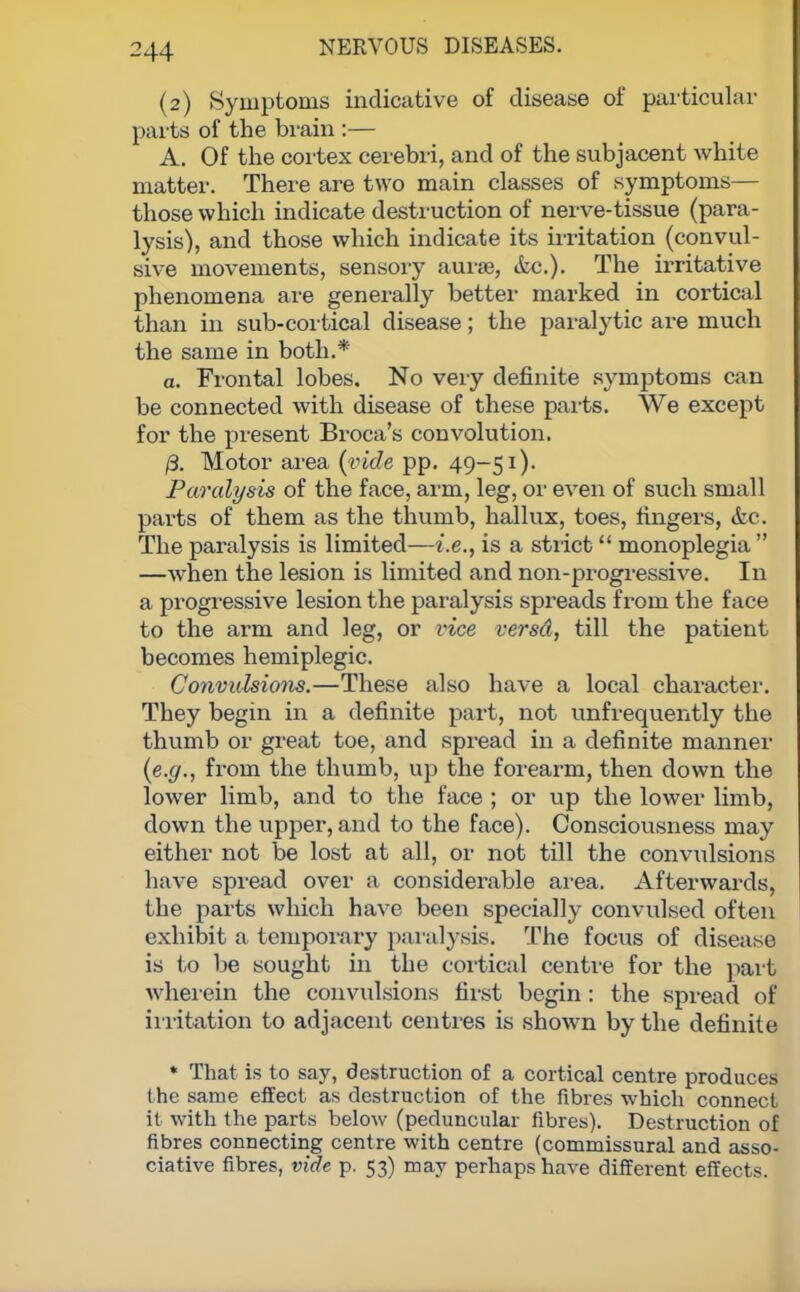 (2) Symptoms indicative of disease of particular parts of the brain :— A. Of the cortex cerebri, and of the subjacent white matter. There are two main classes of symptoms— those which indicate destruction of nerve-tissue (para- lysis), and those which indicate its irritation (convul- sive movements, sensory aurae, itc). The irritative phenomena are generally better marked in cortical than in sub-cortical disease; the paralytic are much the same in both.* a. Frontal lobes. No very definite symptoms can be connected with disease of these parts. We except for the present Broca's convolution. /3. Motor area (vide pp. 49-51). Paralysis of the face, arm, leg, or even of such small parts of them as the thumb, hallux, toes, fingers, &c. The paralysis is limited—i.e., is a strict  monoplegia  —when the lesion is limited and non-progressive. In a progressive lesion the paralysis spreads from the face to the arm and leg, or vice versd, till the patient becomes hemiplegic. Convulsions.—These also have a local character. They begin in a definite part, not unfrequently the thumb or great toe, and spread in a definite manner (e.g., from the thumb, up the forearm, then down the lower limb, and to the face ; or up the lower limb, down the upper, and to the face). Consciousness may either not be lost at all, or not till the convulsions have spread over a considerable area. Afterwards, the parts which have been specially convulsed often exhibit a temporary paralysis. The focus of disease is to be sought in the cortical centre for the part wherein the convulsions first begin: the spread of irritation to adjacent centres is shown by the definite * That is to say, destruction of a cortical centre produces the same effect as destruction of the fibres which connect it with the parts below (peduncular fibres). Destruction of fibres connecting centre with centre (commissural and asso- ciative fibres, vide p. 53) may perhaps have different effects.