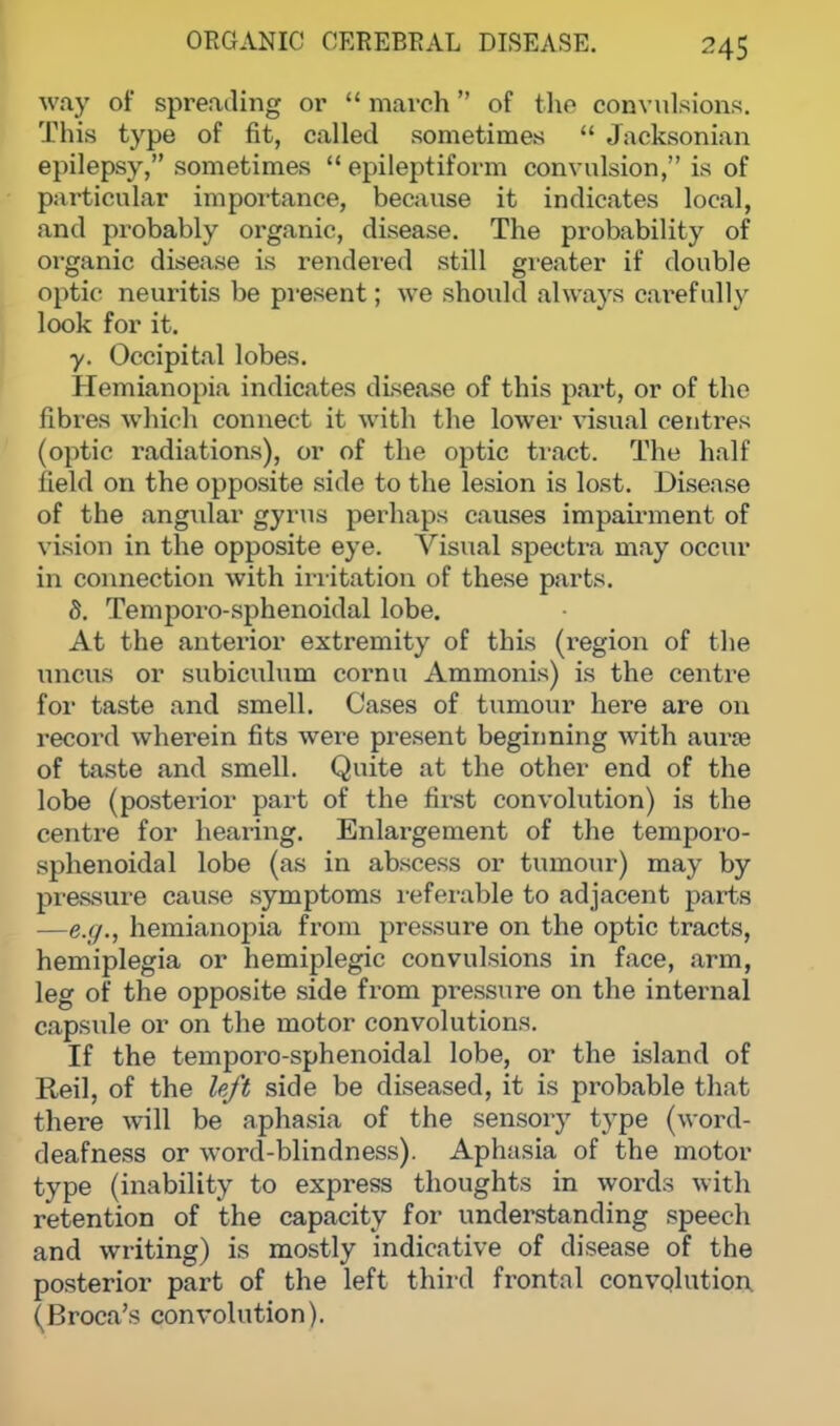 way of spreading or  march of the convulsions. This type of fit, called sometimes  Jacksonian epilepsy, sometimes  epileptiform convulsion, is of particular importance, because it indicates local, and probably organic, disease. The probability of organic disease is rendered still greater if double optic neuritis be present; we should always carefully look for it. y. Occipital lobes. Hemianopia indicates disease of this part, or of the fibres which connect it with the lower visual centres (optic radiations), or of the optic tract. The half field on the opposite side to the lesion is lost. Disease of the angular gyrus perhaps causes impairment of vision in the opposite eye. Visual spectra may occur in connection with irritation of these parts. 8. Temporo-sphenoidal lobe. At the anterior extremity of this (region of the uncus or subiculum cornu Ammonis) is the centre for taste and smell. Cases of tumour here are on record wherein fits were present beginning with aura? of taste and smell. Quite at the other end of the lobe (posterior part of the first convolution) is the centre for hearing. Enlargement of the temporo- sphenoidal lobe (as in abscess or tumour) may by pressure cause symptoms referable to adjacent parts —e.g., hemianopia from pressure on the optic tracts, hemiplegia or hemiplegic convulsions in face, arm, leg of the opposite side from pressure on the internal capsule or on the motor convolutions. If the temporo-sphenoidal lobe, or the island of Red, of the left side be diseased, it is probable that there will be aphasia of the sensory type (word- deafness or word-blindness). Aphasia of the motor type (inability to express thoughts in words with retention of the capacity for understanding speech and writing) is mostly indicative of disease of the posterior part of the left third frontal convolution (Broca's convolution).