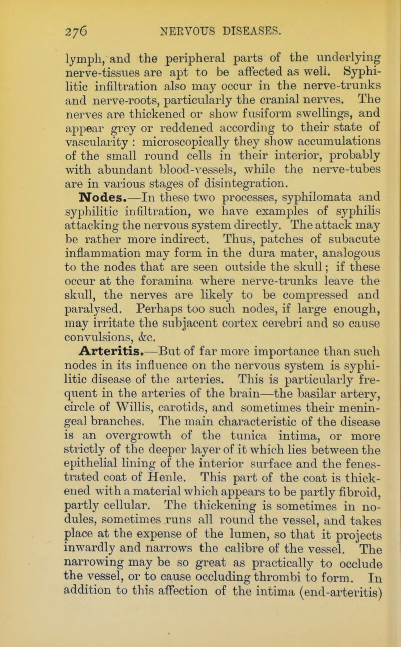 lymph, and the peripheral parts of the underlying nerve-tissues are apt to be affected as well. Syphi- litic infiltration also may occur in the nerve-trunks and nerve-roots, particularly the cranial nerves. The nerves are thickened or show fusiform swellings, and appear grey or reddened according to their state of vascularity : microscopically they show accumulations of the small round cells in their interior, probably with abundant blood-vessels, while the nerve-tubes are in various stages of disintegration. Nodes.—In these two processes, syphilomata and syphilitic infiltration, we have examples of syphilis attacking the nervous system directly. The attack may be rather more indirect. Thus, patches of subacute inflammation may form in the dura mater, analogous to the nodes that are seen outside the skull; if these occur at the foramina where nerve-trunks leave the skull, the nerves are likely to be compressed and paralysed. Perhaps too such nodes, if large enough, may irritate the subjacent cortex cerebri and so cause convulsions, &c. Arteritis.—But of far more importance than such nodes in its influence on the nervous system is syphi- litic disease of the arteries. This is particularly fre- quent in the arteries of the brain—the basilar artery, circle of Willis, carotids, and sometimes their menin- geal branches. The main characteristic of the disease is an overgrowth of the tunica intima, or more strictly of the deeper layer of it which lies between the epithelial lining of the interior surface and the fenes- trated coat of Henle. This part of the coat is thick- ened with a material which appears to be partly fibroid, partly cellular. The thickening is sometimes in no- dules, sometimes runs all round the vessel, and takes place at the expense of the lumen, so that it projects inwardly and narrows the calibre of the vessel. The narrowing may be so great as practically to occlude the vessel, or to cause occluding thrombi to form. In addition to this affection of the intima (end-arteritis)