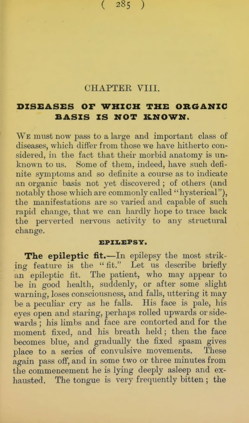 CHAPTER VIII. DISEASES OF WHICH THE ORGANIC BASIS IS NOT KNOWN. We must now pass to a large and important class of diseases, which differ from those we have hitherto con- sidered, in the fact that their morbid anatomy is un- known to us. Some of them, indeed, have such defi- nite symptoms and so definite a course as to indicate an organic basis not yet discovered ; of others (and notably those which are commonly called hysterical), the manifestations are so varied and capable of such rapid change, that we can hardly hope to trace back the perverted nervous activity to any structural change. EPILEPSY. The epileptic fit.—In epilepsy the most strik- ing feature is the  fit. Let us describe briefly an epileptic fit. The patient, who may appear to be in good health, suddenly, or after some slight warning, loses consciousness, and falls, uttering it may be a peculiar cry as he falls. His face is pale, his eyes open and staring, perhaps rolled upwards or side- wards ; his limbs and face are contoited and for the moment fixed, and his breath held; then the face becomes blue, and gradually the fixed spasm gives place to a series of convulsive movements. These again pass off, and in some two or three minutes from the commencement he is lying deeply asleep and ex- hausted. The tongue is very frequently bitten ; the